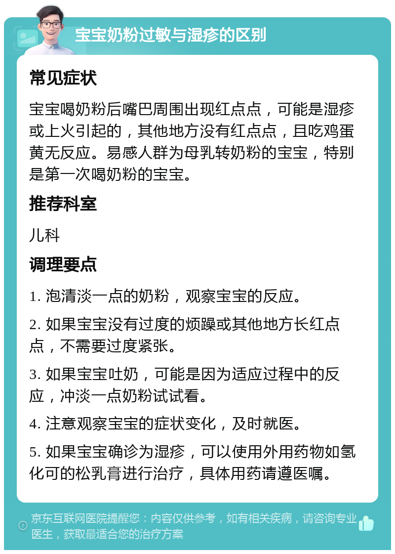 宝宝奶粉过敏与湿疹的区别 常见症状 宝宝喝奶粉后嘴巴周围出现红点点，可能是湿疹或上火引起的，其他地方没有红点点，且吃鸡蛋黄无反应。易感人群为母乳转奶粉的宝宝，特别是第一次喝奶粉的宝宝。 推荐科室 儿科 调理要点 1. 泡清淡一点的奶粉，观察宝宝的反应。 2. 如果宝宝没有过度的烦躁或其他地方长红点点，不需要过度紧张。 3. 如果宝宝吐奶，可能是因为适应过程中的反应，冲淡一点奶粉试试看。 4. 注意观察宝宝的症状变化，及时就医。 5. 如果宝宝确诊为湿疹，可以使用外用药物如氢化可的松乳膏进行治疗，具体用药请遵医嘱。