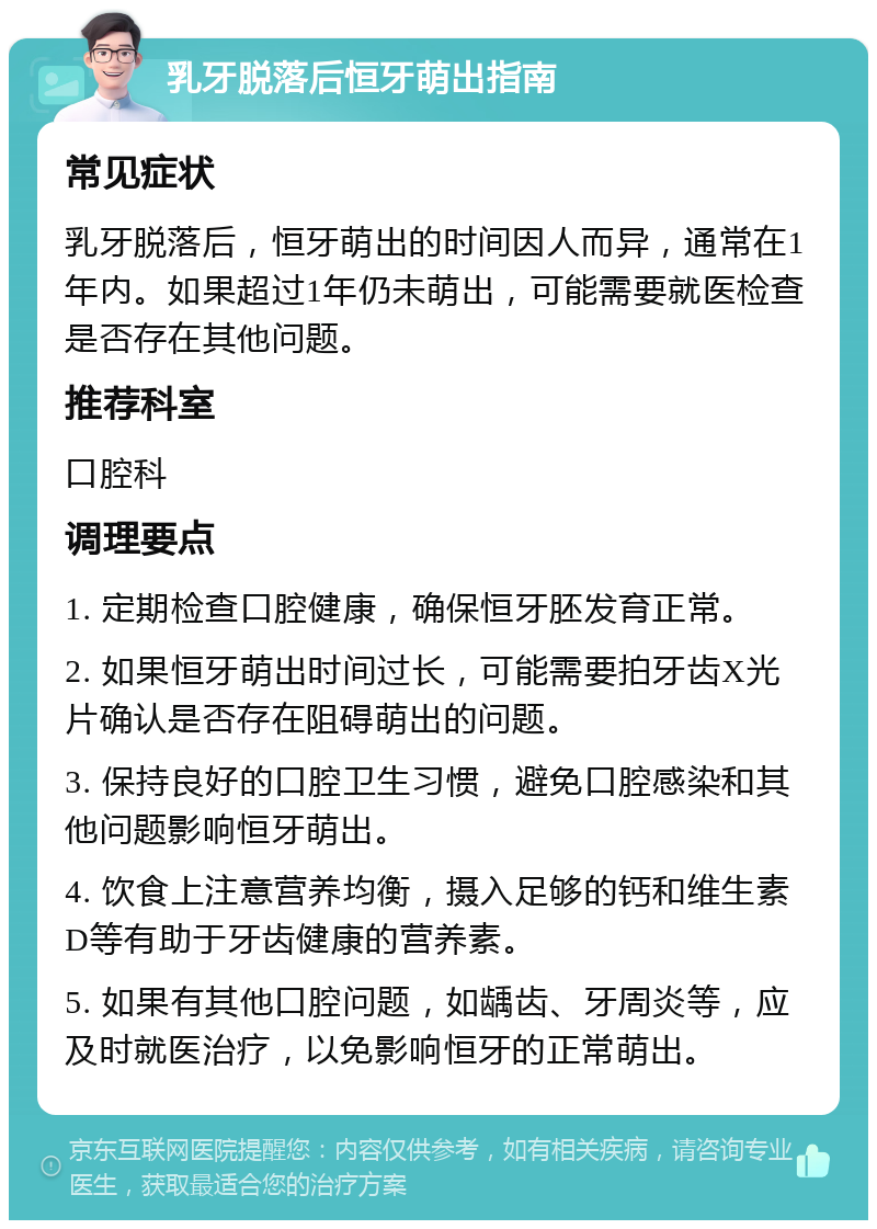 乳牙脱落后恒牙萌出指南 常见症状 乳牙脱落后，恒牙萌出的时间因人而异，通常在1年内。如果超过1年仍未萌出，可能需要就医检查是否存在其他问题。 推荐科室 口腔科 调理要点 1. 定期检查口腔健康，确保恒牙胚发育正常。 2. 如果恒牙萌出时间过长，可能需要拍牙齿X光片确认是否存在阻碍萌出的问题。 3. 保持良好的口腔卫生习惯，避免口腔感染和其他问题影响恒牙萌出。 4. 饮食上注意营养均衡，摄入足够的钙和维生素D等有助于牙齿健康的营养素。 5. 如果有其他口腔问题，如龋齿、牙周炎等，应及时就医治疗，以免影响恒牙的正常萌出。