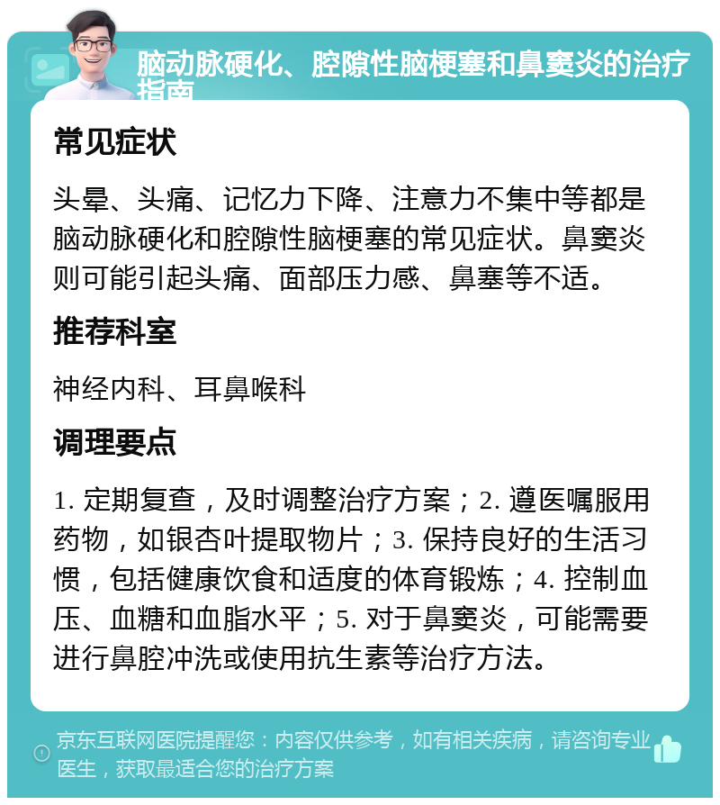 脑动脉硬化、腔隙性脑梗塞和鼻窦炎的治疗指南 常见症状 头晕、头痛、记忆力下降、注意力不集中等都是脑动脉硬化和腔隙性脑梗塞的常见症状。鼻窦炎则可能引起头痛、面部压力感、鼻塞等不适。 推荐科室 神经内科、耳鼻喉科 调理要点 1. 定期复查，及时调整治疗方案；2. 遵医嘱服用药物，如银杏叶提取物片；3. 保持良好的生活习惯，包括健康饮食和适度的体育锻炼；4. 控制血压、血糖和血脂水平；5. 对于鼻窦炎，可能需要进行鼻腔冲洗或使用抗生素等治疗方法。