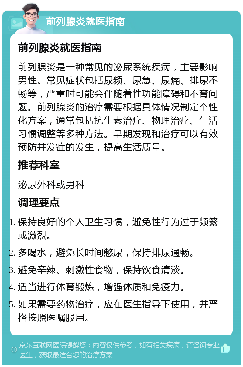 前列腺炎就医指南 前列腺炎就医指南 前列腺炎是一种常见的泌尿系统疾病，主要影响男性。常见症状包括尿频、尿急、尿痛、排尿不畅等，严重时可能会伴随着性功能障碍和不育问题。前列腺炎的治疗需要根据具体情况制定个性化方案，通常包括抗生素治疗、物理治疗、生活习惯调整等多种方法。早期发现和治疗可以有效预防并发症的发生，提高生活质量。 推荐科室 泌尿外科或男科 调理要点 保持良好的个人卫生习惯，避免性行为过于频繁或激烈。 多喝水，避免长时间憋尿，保持排尿通畅。 避免辛辣、刺激性食物，保持饮食清淡。 适当进行体育锻炼，增强体质和免疫力。 如果需要药物治疗，应在医生指导下使用，并严格按照医嘱服用。