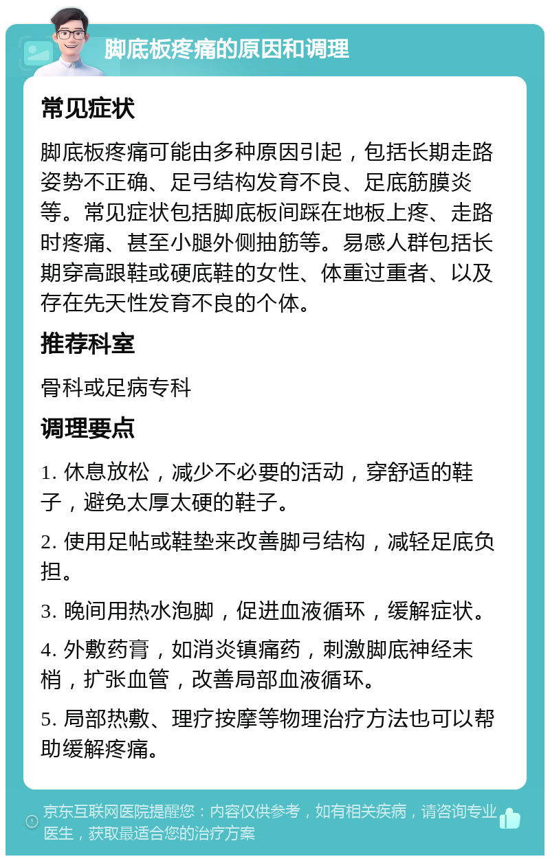 脚底板疼痛的原因和调理 常见症状 脚底板疼痛可能由多种原因引起，包括长期走路姿势不正确、足弓结构发育不良、足底筋膜炎等。常见症状包括脚底板间踩在地板上疼、走路时疼痛、甚至小腿外侧抽筋等。易感人群包括长期穿高跟鞋或硬底鞋的女性、体重过重者、以及存在先天性发育不良的个体。 推荐科室 骨科或足病专科 调理要点 1. 休息放松，减少不必要的活动，穿舒适的鞋子，避免太厚太硬的鞋子。 2. 使用足帖或鞋垫来改善脚弓结构，减轻足底负担。 3. 晚间用热水泡脚，促进血液循环，缓解症状。 4. 外敷药膏，如消炎镇痛药，刺激脚底神经末梢，扩张血管，改善局部血液循环。 5. 局部热敷、理疗按摩等物理治疗方法也可以帮助缓解疼痛。