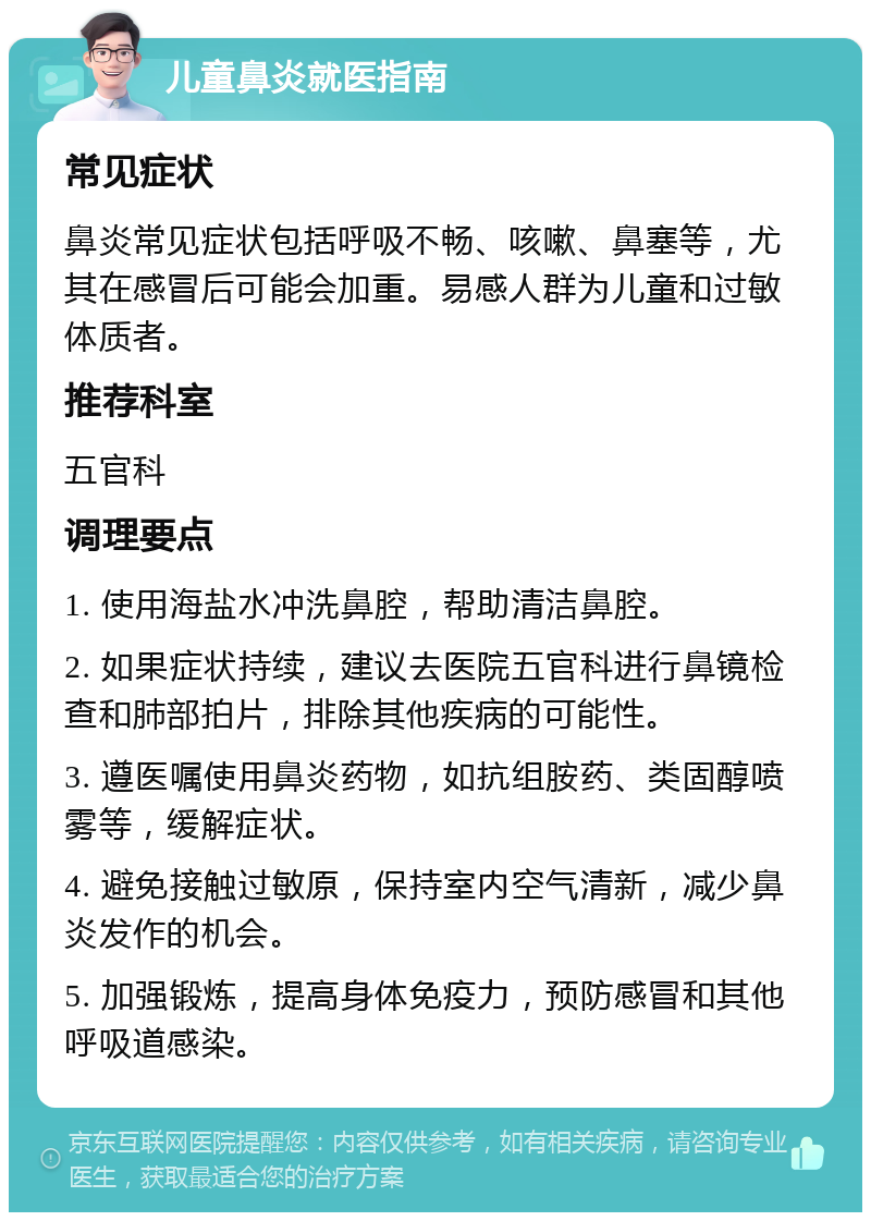 儿童鼻炎就医指南 常见症状 鼻炎常见症状包括呼吸不畅、咳嗽、鼻塞等，尤其在感冒后可能会加重。易感人群为儿童和过敏体质者。 推荐科室 五官科 调理要点 1. 使用海盐水冲洗鼻腔，帮助清洁鼻腔。 2. 如果症状持续，建议去医院五官科进行鼻镜检查和肺部拍片，排除其他疾病的可能性。 3. 遵医嘱使用鼻炎药物，如抗组胺药、类固醇喷雾等，缓解症状。 4. 避免接触过敏原，保持室内空气清新，减少鼻炎发作的机会。 5. 加强锻炼，提高身体免疫力，预防感冒和其他呼吸道感染。