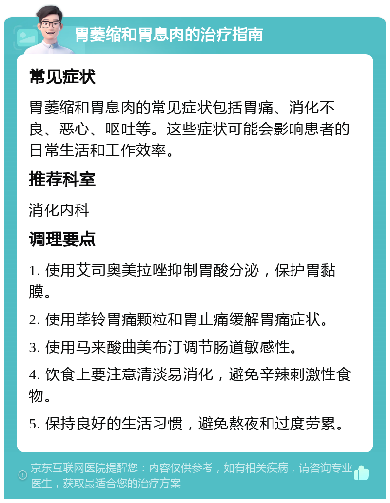 胃萎缩和胃息肉的治疗指南 常见症状 胃萎缩和胃息肉的常见症状包括胃痛、消化不良、恶心、呕吐等。这些症状可能会影响患者的日常生活和工作效率。 推荐科室 消化内科 调理要点 1. 使用艾司奥美拉唑抑制胃酸分泌，保护胃黏膜。 2. 使用荜铃胃痛颗粒和胃止痛缓解胃痛症状。 3. 使用马来酸曲美布汀调节肠道敏感性。 4. 饮食上要注意清淡易消化，避免辛辣刺激性食物。 5. 保持良好的生活习惯，避免熬夜和过度劳累。