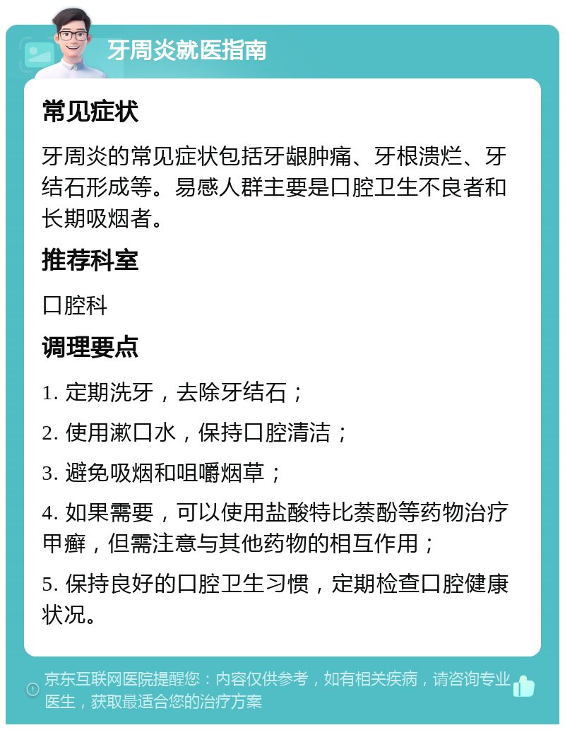 牙周炎就医指南 常见症状 牙周炎的常见症状包括牙龈肿痛、牙根溃烂、牙结石形成等。易感人群主要是口腔卫生不良者和长期吸烟者。 推荐科室 口腔科 调理要点 1. 定期洗牙，去除牙结石； 2. 使用漱口水，保持口腔清洁； 3. 避免吸烟和咀嚼烟草； 4. 如果需要，可以使用盐酸特比萘酚等药物治疗甲癣，但需注意与其他药物的相互作用； 5. 保持良好的口腔卫生习惯，定期检查口腔健康状况。