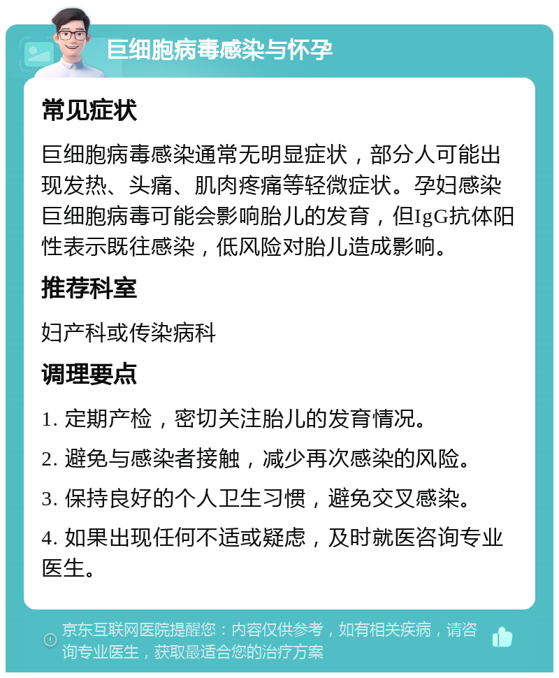 巨细胞病毒感染与怀孕 常见症状 巨细胞病毒感染通常无明显症状，部分人可能出现发热、头痛、肌肉疼痛等轻微症状。孕妇感染巨细胞病毒可能会影响胎儿的发育，但IgG抗体阳性表示既往感染，低风险对胎儿造成影响。 推荐科室 妇产科或传染病科 调理要点 1. 定期产检，密切关注胎儿的发育情况。 2. 避免与感染者接触，减少再次感染的风险。 3. 保持良好的个人卫生习惯，避免交叉感染。 4. 如果出现任何不适或疑虑，及时就医咨询专业医生。