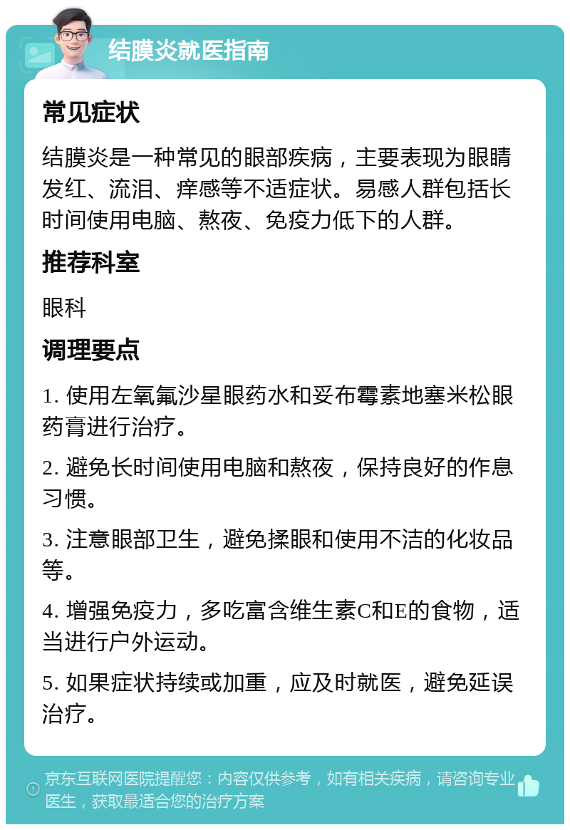 结膜炎就医指南 常见症状 结膜炎是一种常见的眼部疾病，主要表现为眼睛发红、流泪、痒感等不适症状。易感人群包括长时间使用电脑、熬夜、免疫力低下的人群。 推荐科室 眼科 调理要点 1. 使用左氧氟沙星眼药水和妥布霉素地塞米松眼药膏进行治疗。 2. 避免长时间使用电脑和熬夜，保持良好的作息习惯。 3. 注意眼部卫生，避免揉眼和使用不洁的化妆品等。 4. 增强免疫力，多吃富含维生素C和E的食物，适当进行户外运动。 5. 如果症状持续或加重，应及时就医，避免延误治疗。