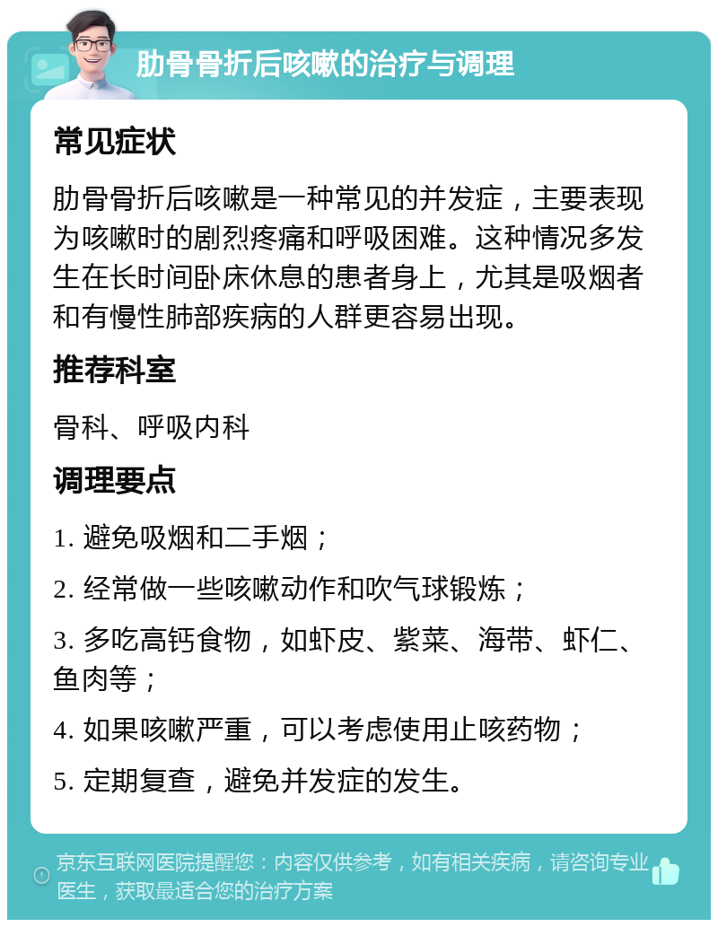 肋骨骨折后咳嗽的治疗与调理 常见症状 肋骨骨折后咳嗽是一种常见的并发症，主要表现为咳嗽时的剧烈疼痛和呼吸困难。这种情况多发生在长时间卧床休息的患者身上，尤其是吸烟者和有慢性肺部疾病的人群更容易出现。 推荐科室 骨科、呼吸内科 调理要点 1. 避免吸烟和二手烟； 2. 经常做一些咳嗽动作和吹气球锻炼； 3. 多吃高钙食物，如虾皮、紫菜、海带、虾仁、鱼肉等； 4. 如果咳嗽严重，可以考虑使用止咳药物； 5. 定期复查，避免并发症的发生。