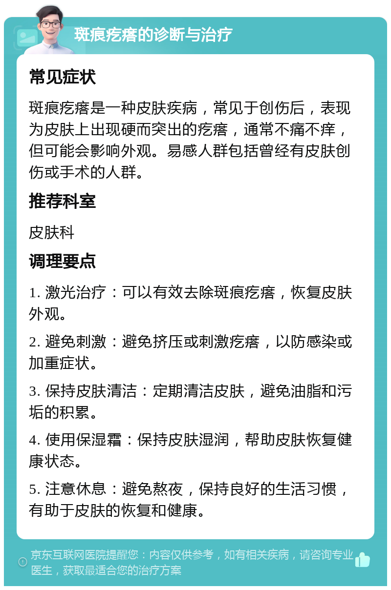 斑痕疙瘩的诊断与治疗 常见症状 斑痕疙瘩是一种皮肤疾病，常见于创伤后，表现为皮肤上出现硬而突出的疙瘩，通常不痛不痒，但可能会影响外观。易感人群包括曾经有皮肤创伤或手术的人群。 推荐科室 皮肤科 调理要点 1. 激光治疗：可以有效去除斑痕疙瘩，恢复皮肤外观。 2. 避免刺激：避免挤压或刺激疙瘩，以防感染或加重症状。 3. 保持皮肤清洁：定期清洁皮肤，避免油脂和污垢的积累。 4. 使用保湿霜：保持皮肤湿润，帮助皮肤恢复健康状态。 5. 注意休息：避免熬夜，保持良好的生活习惯，有助于皮肤的恢复和健康。