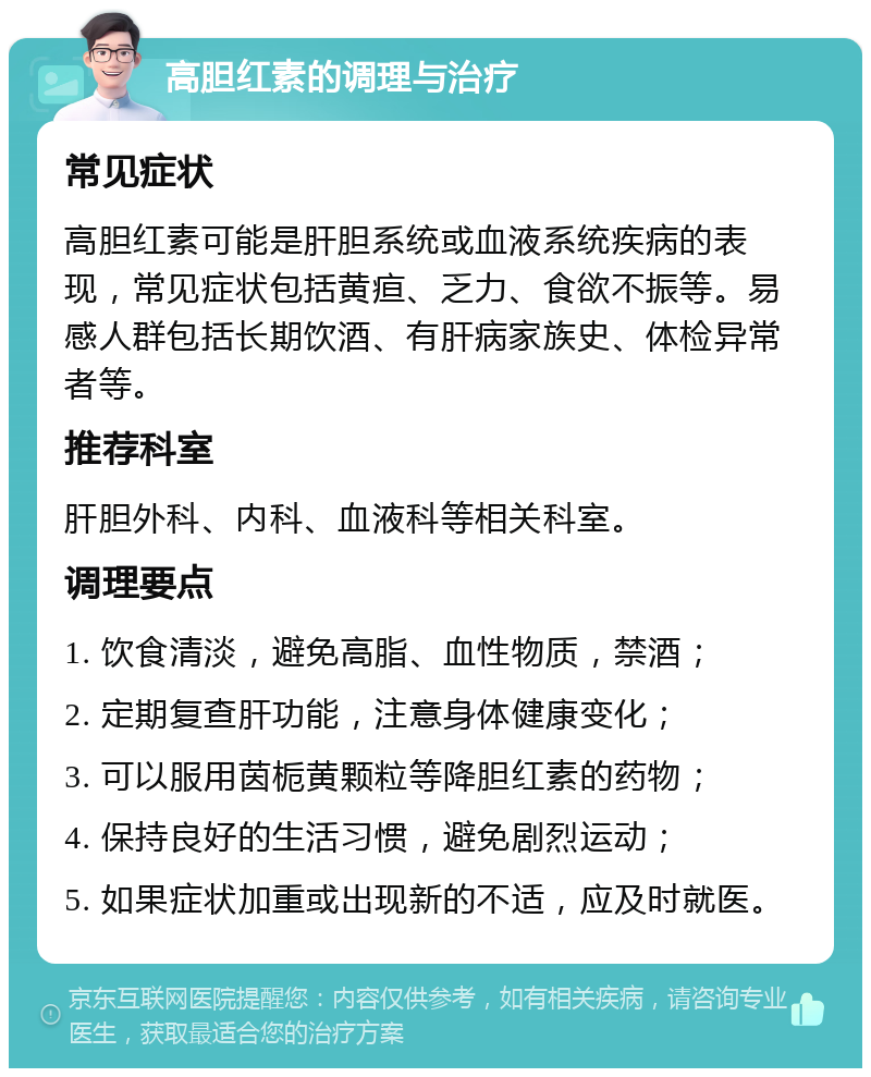 高胆红素的调理与治疗 常见症状 高胆红素可能是肝胆系统或血液系统疾病的表现，常见症状包括黄疸、乏力、食欲不振等。易感人群包括长期饮酒、有肝病家族史、体检异常者等。 推荐科室 肝胆外科、内科、血液科等相关科室。 调理要点 1. 饮食清淡，避免高脂、血性物质，禁酒； 2. 定期复查肝功能，注意身体健康变化； 3. 可以服用茵栀黄颗粒等降胆红素的药物； 4. 保持良好的生活习惯，避免剧烈运动； 5. 如果症状加重或出现新的不适，应及时就医。