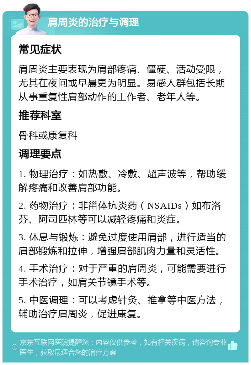 肩周炎的治疗与调理 常见症状 肩周炎主要表现为肩部疼痛、僵硬、活动受限，尤其在夜间或早晨更为明显。易感人群包括长期从事重复性肩部动作的工作者、老年人等。 推荐科室 骨科或康复科 调理要点 1. 物理治疗：如热敷、冷敷、超声波等，帮助缓解疼痛和改善肩部功能。 2. 药物治疗：非甾体抗炎药（NSAIDs）如布洛芬、阿司匹林等可以减轻疼痛和炎症。 3. 休息与锻炼：避免过度使用肩部，进行适当的肩部锻炼和拉伸，增强肩部肌肉力量和灵活性。 4. 手术治疗：对于严重的肩周炎，可能需要进行手术治疗，如肩关节镜手术等。 5. 中医调理：可以考虑针灸、推拿等中医方法，辅助治疗肩周炎，促进康复。