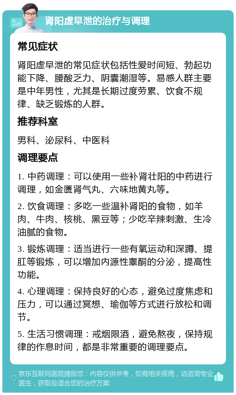 肾阳虚早泄的治疗与调理 常见症状 肾阳虚早泄的常见症状包括性爱时间短、勃起功能下降、腰酸乏力、阴囊潮湿等。易感人群主要是中年男性，尤其是长期过度劳累、饮食不规律、缺乏锻炼的人群。 推荐科室 男科、泌尿科、中医科 调理要点 1. 中药调理：可以使用一些补肾壮阳的中药进行调理，如金匮肾气丸、六味地黄丸等。 2. 饮食调理：多吃一些温补肾阳的食物，如羊肉、牛肉、核桃、黑豆等；少吃辛辣刺激、生冷油腻的食物。 3. 锻炼调理：适当进行一些有氧运动和深蹲、提肛等锻炼，可以增加内源性睾酮的分泌，提高性功能。 4. 心理调理：保持良好的心态，避免过度焦虑和压力，可以通过冥想、瑜伽等方式进行放松和调节。 5. 生活习惯调理：戒烟限酒，避免熬夜，保持规律的作息时间，都是非常重要的调理要点。