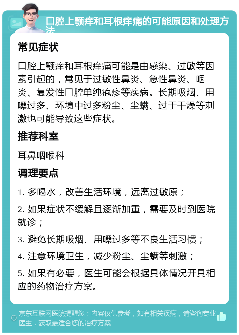 口腔上颚痒和耳根痒痛的可能原因和处理方法 常见症状 口腔上颚痒和耳根痒痛可能是由感染、过敏等因素引起的，常见于过敏性鼻炎、急性鼻炎、咽炎、复发性口腔单纯疱疹等疾病。长期吸烟、用嗓过多、环境中过多粉尘、尘螨、过于干燥等刺激也可能导致这些症状。 推荐科室 耳鼻咽喉科 调理要点 1. 多喝水，改善生活环境，远离过敏原； 2. 如果症状不缓解且逐渐加重，需要及时到医院就诊； 3. 避免长期吸烟、用嗓过多等不良生活习惯； 4. 注意环境卫生，减少粉尘、尘螨等刺激； 5. 如果有必要，医生可能会根据具体情况开具相应的药物治疗方案。