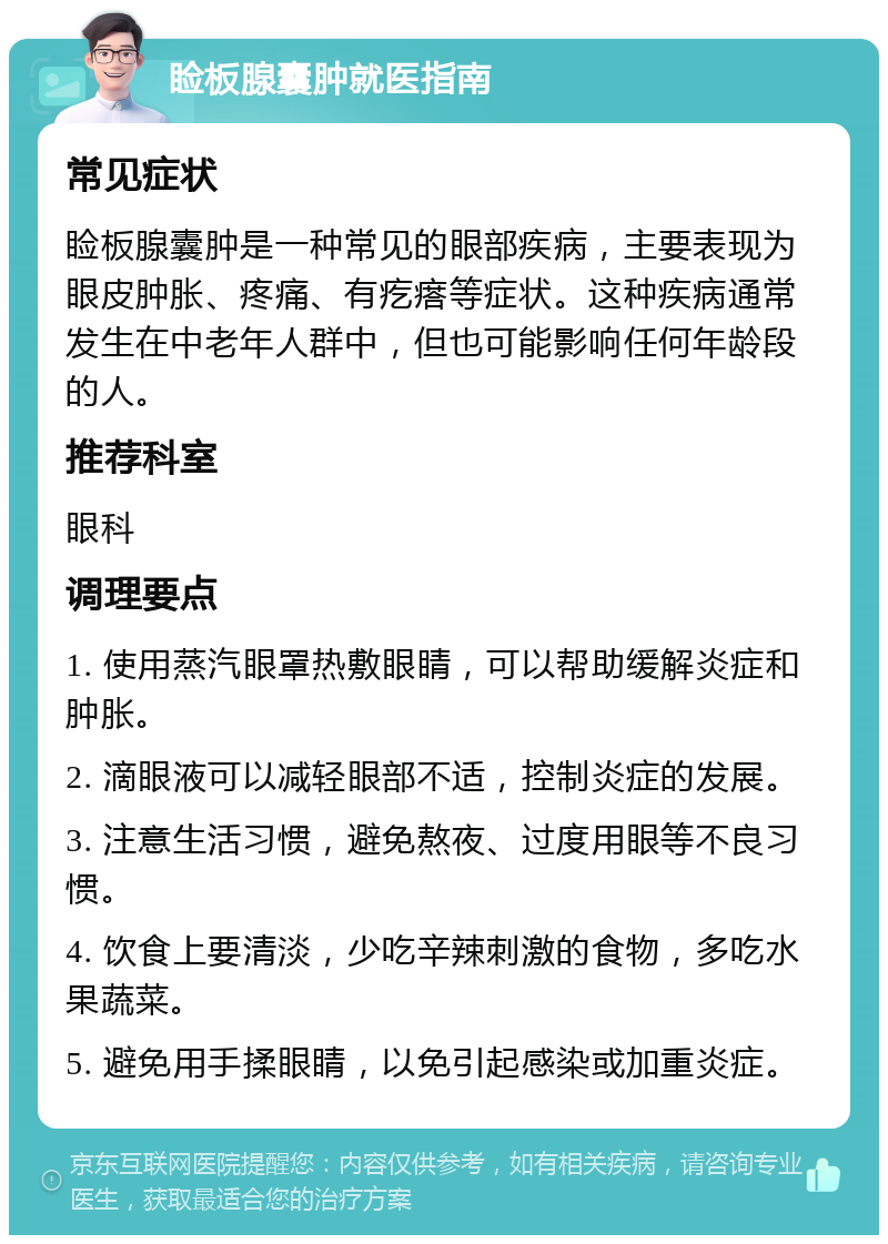 睑板腺囊肿就医指南 常见症状 睑板腺囊肿是一种常见的眼部疾病，主要表现为眼皮肿胀、疼痛、有疙瘩等症状。这种疾病通常发生在中老年人群中，但也可能影响任何年龄段的人。 推荐科室 眼科 调理要点 1. 使用蒸汽眼罩热敷眼睛，可以帮助缓解炎症和肿胀。 2. 滴眼液可以减轻眼部不适，控制炎症的发展。 3. 注意生活习惯，避免熬夜、过度用眼等不良习惯。 4. 饮食上要清淡，少吃辛辣刺激的食物，多吃水果蔬菜。 5. 避免用手揉眼睛，以免引起感染或加重炎症。