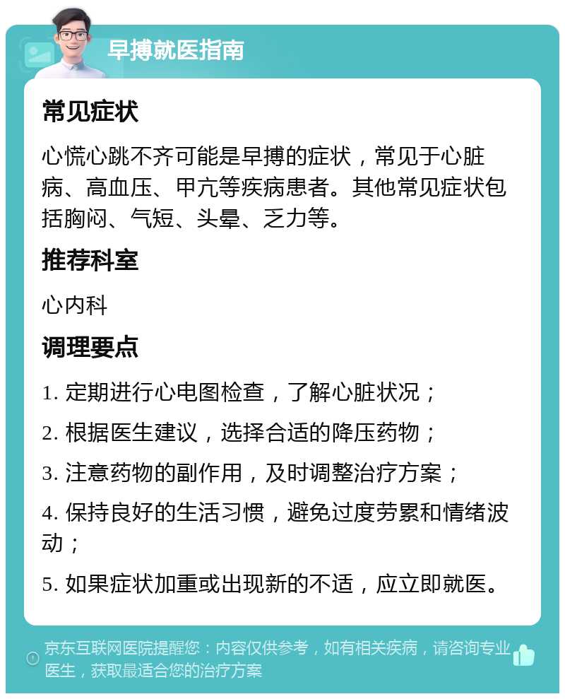 早搏就医指南 常见症状 心慌心跳不齐可能是早搏的症状，常见于心脏病、高血压、甲亢等疾病患者。其他常见症状包括胸闷、气短、头晕、乏力等。 推荐科室 心内科 调理要点 1. 定期进行心电图检查，了解心脏状况； 2. 根据医生建议，选择合适的降压药物； 3. 注意药物的副作用，及时调整治疗方案； 4. 保持良好的生活习惯，避免过度劳累和情绪波动； 5. 如果症状加重或出现新的不适，应立即就医。