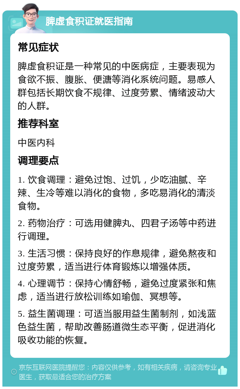 脾虚食积证就医指南 常见症状 脾虚食积证是一种常见的中医病症，主要表现为食欲不振、腹胀、便溏等消化系统问题。易感人群包括长期饮食不规律、过度劳累、情绪波动大的人群。 推荐科室 中医内科 调理要点 1. 饮食调理：避免过饱、过饥，少吃油腻、辛辣、生冷等难以消化的食物，多吃易消化的清淡食物。 2. 药物治疗：可选用健脾丸、四君子汤等中药进行调理。 3. 生活习惯：保持良好的作息规律，避免熬夜和过度劳累，适当进行体育锻炼以增强体质。 4. 心理调节：保持心情舒畅，避免过度紧张和焦虑，适当进行放松训练如瑜伽、冥想等。 5. 益生菌调理：可适当服用益生菌制剂，如浅蓝色益生菌，帮助改善肠道微生态平衡，促进消化吸收功能的恢复。