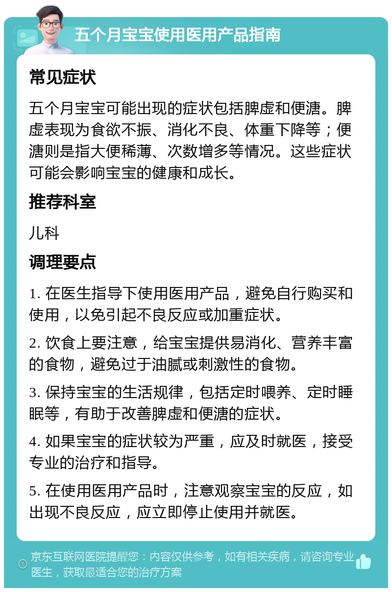 五个月宝宝使用医用产品指南 常见症状 五个月宝宝可能出现的症状包括脾虚和便溏。脾虚表现为食欲不振、消化不良、体重下降等；便溏则是指大便稀薄、次数增多等情况。这些症状可能会影响宝宝的健康和成长。 推荐科室 儿科 调理要点 1. 在医生指导下使用医用产品，避免自行购买和使用，以免引起不良反应或加重症状。 2. 饮食上要注意，给宝宝提供易消化、营养丰富的食物，避免过于油腻或刺激性的食物。 3. 保持宝宝的生活规律，包括定时喂养、定时睡眠等，有助于改善脾虚和便溏的症状。 4. 如果宝宝的症状较为严重，应及时就医，接受专业的治疗和指导。 5. 在使用医用产品时，注意观察宝宝的反应，如出现不良反应，应立即停止使用并就医。