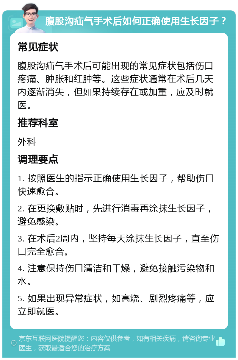 腹股沟疝气手术后如何正确使用生长因子？ 常见症状 腹股沟疝气手术后可能出现的常见症状包括伤口疼痛、肿胀和红肿等。这些症状通常在术后几天内逐渐消失，但如果持续存在或加重，应及时就医。 推荐科室 外科 调理要点 1. 按照医生的指示正确使用生长因子，帮助伤口快速愈合。 2. 在更换敷贴时，先进行消毒再涂抹生长因子，避免感染。 3. 在术后2周内，坚持每天涂抹生长因子，直至伤口完全愈合。 4. 注意保持伤口清洁和干燥，避免接触污染物和水。 5. 如果出现异常症状，如高烧、剧烈疼痛等，应立即就医。