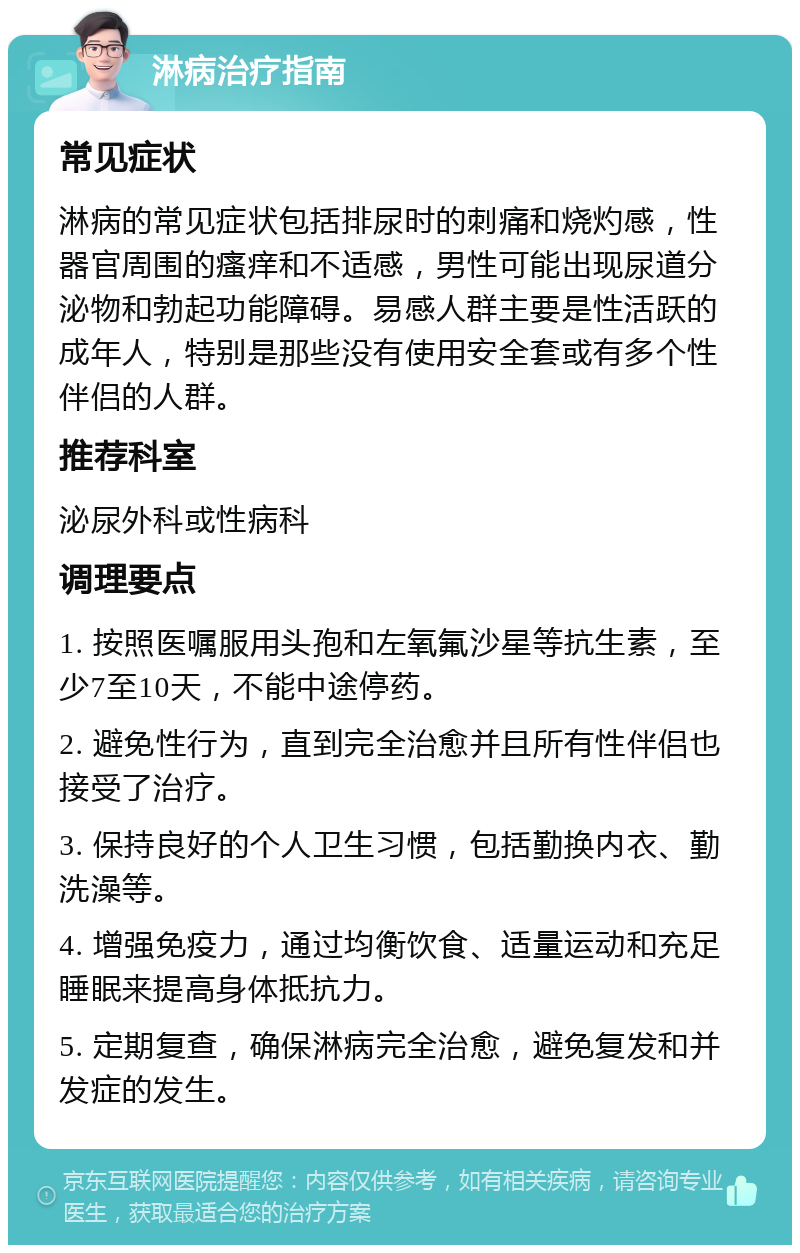 淋病治疗指南 常见症状 淋病的常见症状包括排尿时的刺痛和烧灼感，性器官周围的瘙痒和不适感，男性可能出现尿道分泌物和勃起功能障碍。易感人群主要是性活跃的成年人，特别是那些没有使用安全套或有多个性伴侣的人群。 推荐科室 泌尿外科或性病科 调理要点 1. 按照医嘱服用头孢和左氧氟沙星等抗生素，至少7至10天，不能中途停药。 2. 避免性行为，直到完全治愈并且所有性伴侣也接受了治疗。 3. 保持良好的个人卫生习惯，包括勤换内衣、勤洗澡等。 4. 增强免疫力，通过均衡饮食、适量运动和充足睡眠来提高身体抵抗力。 5. 定期复查，确保淋病完全治愈，避免复发和并发症的发生。