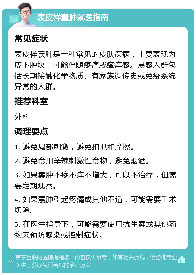 表皮样囊肿就医指南 常见症状 表皮样囊肿是一种常见的皮肤疾病，主要表现为皮下肿块，可能伴随疼痛或瘙痒感。易感人群包括长期接触化学物质、有家族遗传史或免疫系统异常的人群。 推荐科室 外科 调理要点 1. 避免局部刺激，避免扣抓和摩擦。 2. 避免食用辛辣刺激性食物，避免烟酒。 3. 如果囊肿不疼不痒不增大，可以不治疗，但需要定期观察。 4. 如果囊肿引起疼痛或其他不适，可能需要手术切除。 5. 在医生指导下，可能需要使用抗生素或其他药物来预防感染或控制症状。