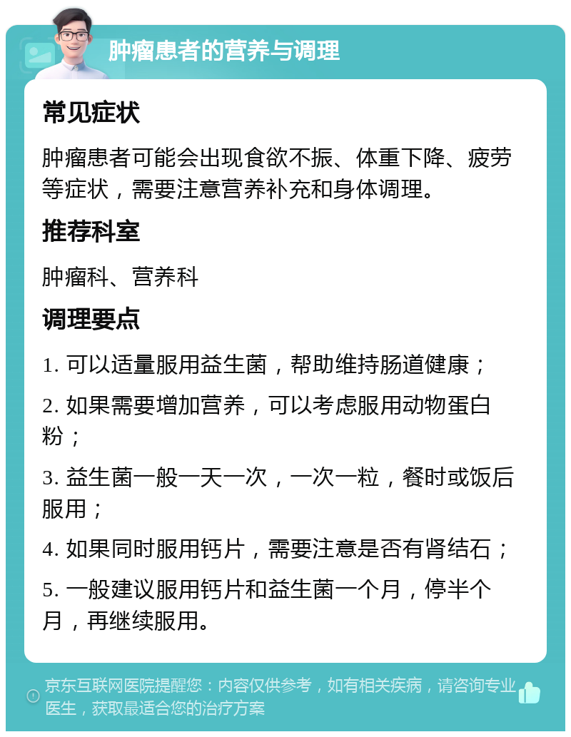 肿瘤患者的营养与调理 常见症状 肿瘤患者可能会出现食欲不振、体重下降、疲劳等症状，需要注意营养补充和身体调理。 推荐科室 肿瘤科、营养科 调理要点 1. 可以适量服用益生菌，帮助维持肠道健康； 2. 如果需要增加营养，可以考虑服用动物蛋白粉； 3. 益生菌一般一天一次，一次一粒，餐时或饭后服用； 4. 如果同时服用钙片，需要注意是否有肾结石； 5. 一般建议服用钙片和益生菌一个月，停半个月，再继续服用。