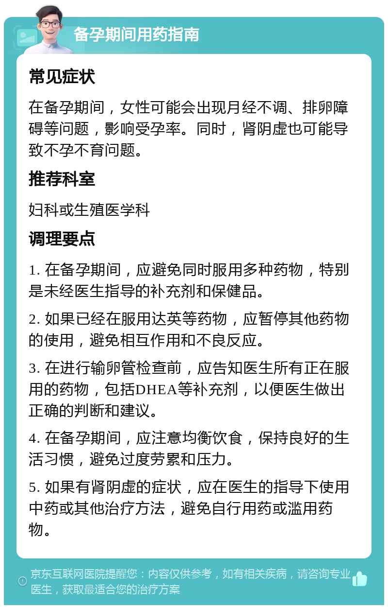 备孕期间用药指南 常见症状 在备孕期间，女性可能会出现月经不调、排卵障碍等问题，影响受孕率。同时，肾阴虚也可能导致不孕不育问题。 推荐科室 妇科或生殖医学科 调理要点 1. 在备孕期间，应避免同时服用多种药物，特别是未经医生指导的补充剂和保健品。 2. 如果已经在服用达英等药物，应暂停其他药物的使用，避免相互作用和不良反应。 3. 在进行输卵管检查前，应告知医生所有正在服用的药物，包括DHEA等补充剂，以便医生做出正确的判断和建议。 4. 在备孕期间，应注意均衡饮食，保持良好的生活习惯，避免过度劳累和压力。 5. 如果有肾阴虚的症状，应在医生的指导下使用中药或其他治疗方法，避免自行用药或滥用药物。