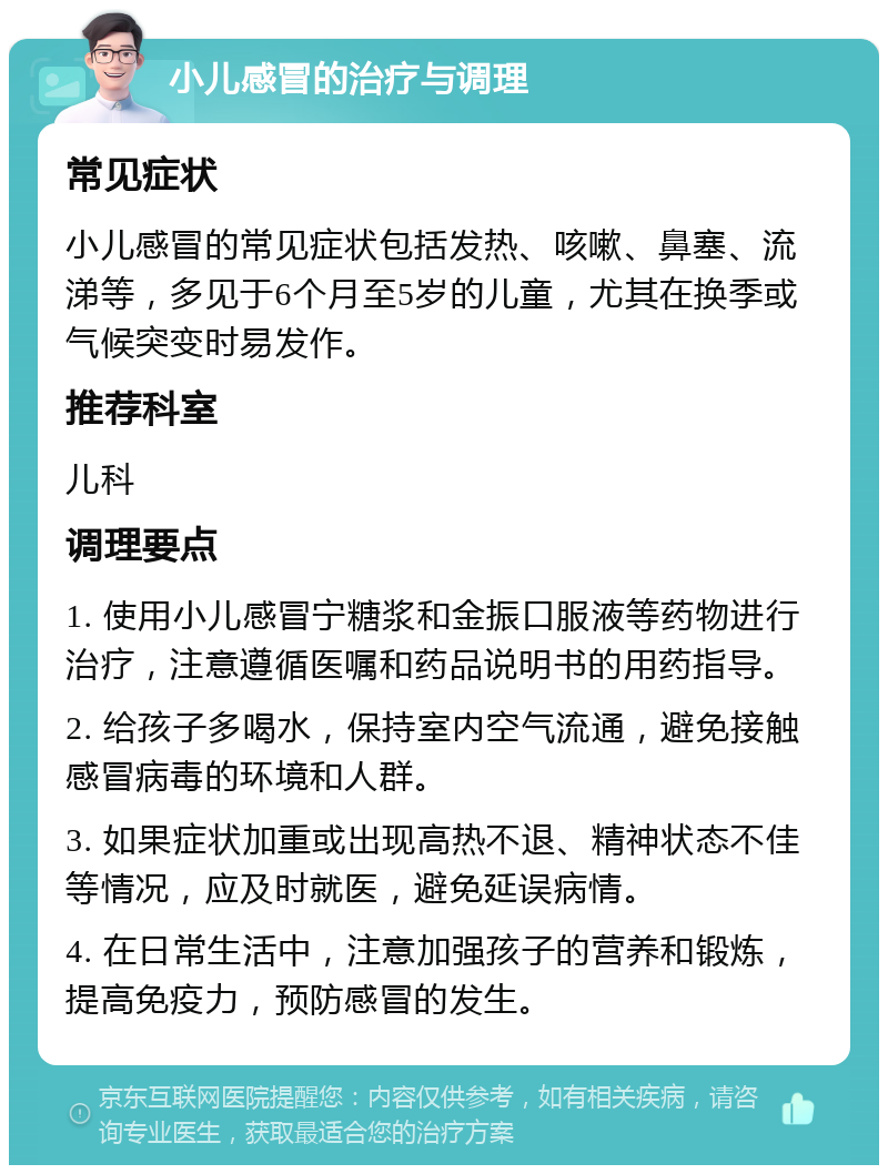 小儿感冒的治疗与调理 常见症状 小儿感冒的常见症状包括发热、咳嗽、鼻塞、流涕等，多见于6个月至5岁的儿童，尤其在换季或气候突变时易发作。 推荐科室 儿科 调理要点 1. 使用小儿感冒宁糖浆和金振口服液等药物进行治疗，注意遵循医嘱和药品说明书的用药指导。 2. 给孩子多喝水，保持室内空气流通，避免接触感冒病毒的环境和人群。 3. 如果症状加重或出现高热不退、精神状态不佳等情况，应及时就医，避免延误病情。 4. 在日常生活中，注意加强孩子的营养和锻炼，提高免疫力，预防感冒的发生。