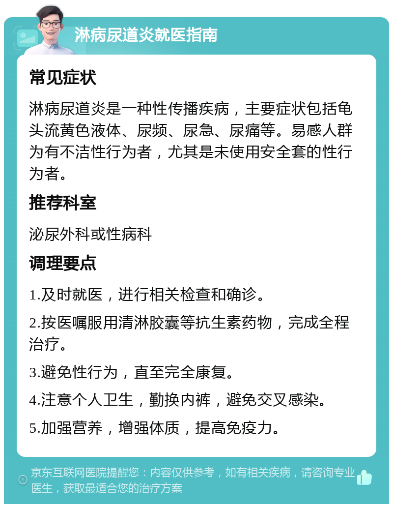 淋病尿道炎就医指南 常见症状 淋病尿道炎是一种性传播疾病，主要症状包括龟头流黄色液体、尿频、尿急、尿痛等。易感人群为有不洁性行为者，尤其是未使用安全套的性行为者。 推荐科室 泌尿外科或性病科 调理要点 1.及时就医，进行相关检查和确诊。 2.按医嘱服用清淋胶囊等抗生素药物，完成全程治疗。 3.避免性行为，直至完全康复。 4.注意个人卫生，勤换内裤，避免交叉感染。 5.加强营养，增强体质，提高免疫力。