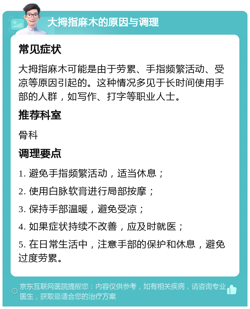 大拇指麻木的原因与调理 常见症状 大拇指麻木可能是由于劳累、手指频繁活动、受凉等原因引起的。这种情况多见于长时间使用手部的人群，如写作、打字等职业人士。 推荐科室 骨科 调理要点 1. 避免手指频繁活动，适当休息； 2. 使用白脉软膏进行局部按摩； 3. 保持手部温暖，避免受凉； 4. 如果症状持续不改善，应及时就医； 5. 在日常生活中，注意手部的保护和休息，避免过度劳累。