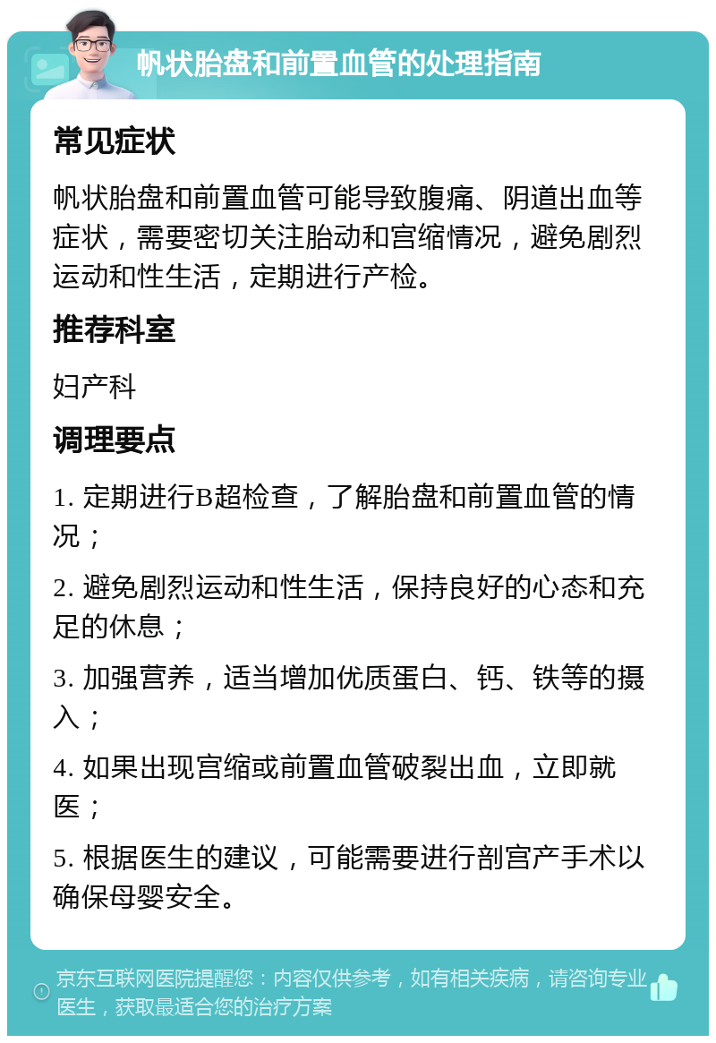 帆状胎盘和前置血管的处理指南 常见症状 帆状胎盘和前置血管可能导致腹痛、阴道出血等症状，需要密切关注胎动和宫缩情况，避免剧烈运动和性生活，定期进行产检。 推荐科室 妇产科 调理要点 1. 定期进行B超检查，了解胎盘和前置血管的情况； 2. 避免剧烈运动和性生活，保持良好的心态和充足的休息； 3. 加强营养，适当增加优质蛋白、钙、铁等的摄入； 4. 如果出现宫缩或前置血管破裂出血，立即就医； 5. 根据医生的建议，可能需要进行剖宫产手术以确保母婴安全。