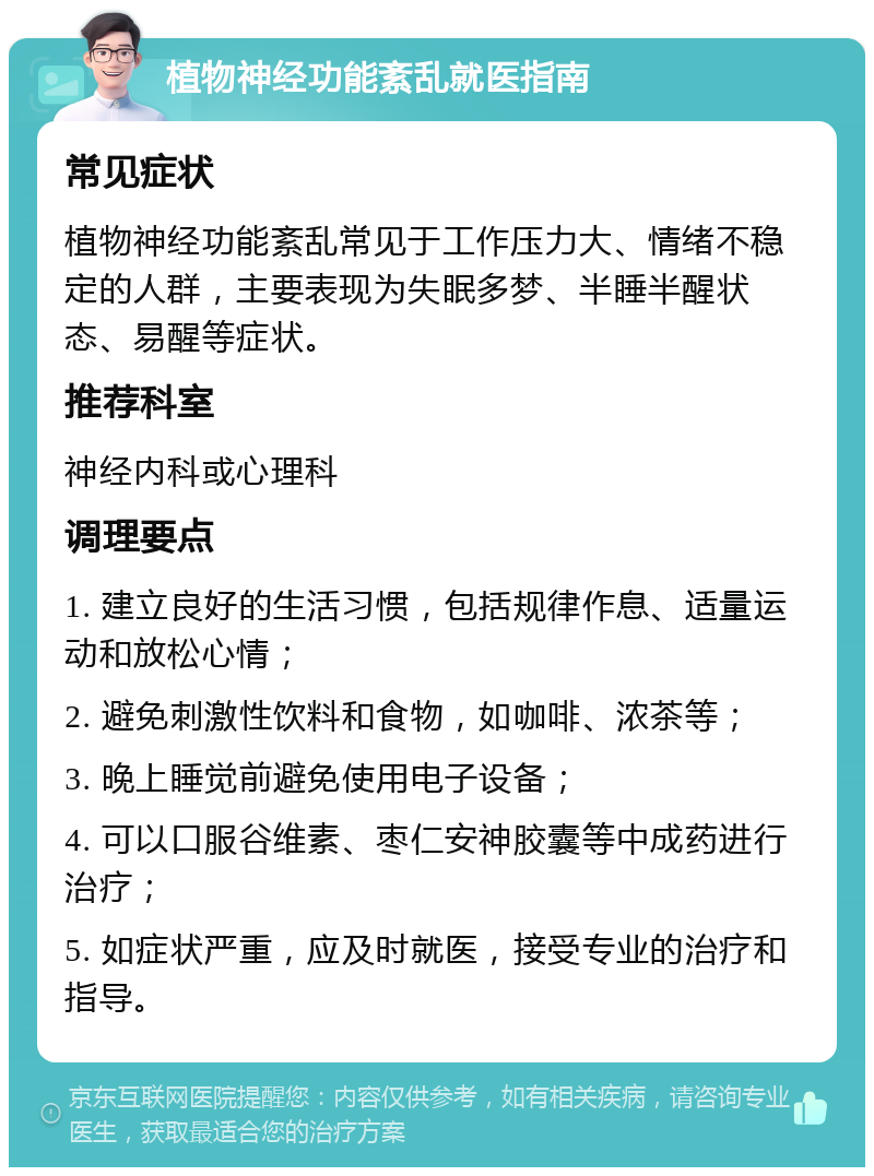 植物神经功能紊乱就医指南 常见症状 植物神经功能紊乱常见于工作压力大、情绪不稳定的人群，主要表现为失眠多梦、半睡半醒状态、易醒等症状。 推荐科室 神经内科或心理科 调理要点 1. 建立良好的生活习惯，包括规律作息、适量运动和放松心情； 2. 避免刺激性饮料和食物，如咖啡、浓茶等； 3. 晚上睡觉前避免使用电子设备； 4. 可以口服谷维素、枣仁安神胶囊等中成药进行治疗； 5. 如症状严重，应及时就医，接受专业的治疗和指导。