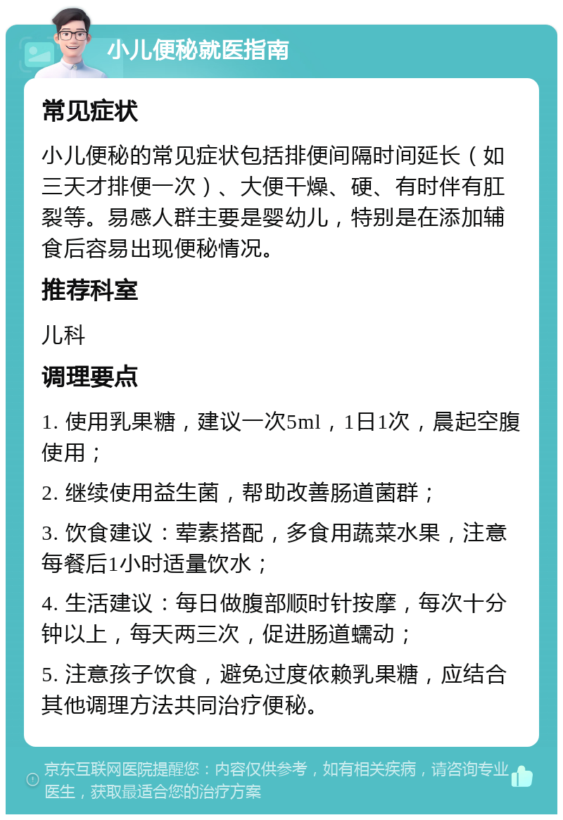 小儿便秘就医指南 常见症状 小儿便秘的常见症状包括排便间隔时间延长（如三天才排便一次）、大便干燥、硬、有时伴有肛裂等。易感人群主要是婴幼儿，特别是在添加辅食后容易出现便秘情况。 推荐科室 儿科 调理要点 1. 使用乳果糖，建议一次5ml，1日1次，晨起空腹使用； 2. 继续使用益生菌，帮助改善肠道菌群； 3. 饮食建议：荤素搭配，多食用蔬菜水果，注意每餐后1小时适量饮水； 4. 生活建议：每日做腹部顺时针按摩，每次十分钟以上，每天两三次，促进肠道蠕动； 5. 注意孩子饮食，避免过度依赖乳果糖，应结合其他调理方法共同治疗便秘。