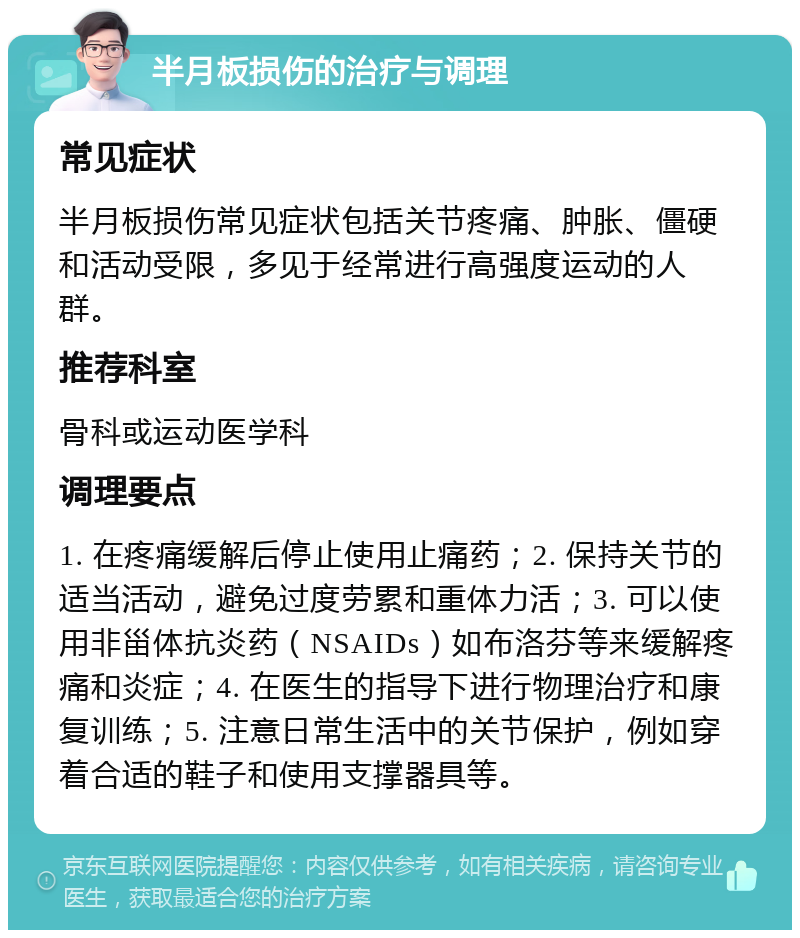 半月板损伤的治疗与调理 常见症状 半月板损伤常见症状包括关节疼痛、肿胀、僵硬和活动受限，多见于经常进行高强度运动的人群。 推荐科室 骨科或运动医学科 调理要点 1. 在疼痛缓解后停止使用止痛药；2. 保持关节的适当活动，避免过度劳累和重体力活；3. 可以使用非甾体抗炎药（NSAIDs）如布洛芬等来缓解疼痛和炎症；4. 在医生的指导下进行物理治疗和康复训练；5. 注意日常生活中的关节保护，例如穿着合适的鞋子和使用支撑器具等。