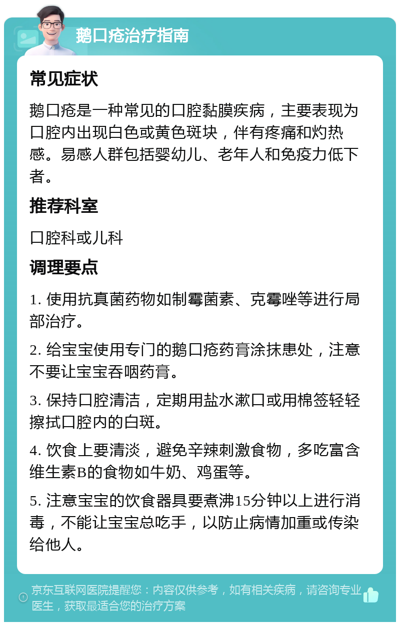 鹅口疮治疗指南 常见症状 鹅口疮是一种常见的口腔黏膜疾病，主要表现为口腔内出现白色或黄色斑块，伴有疼痛和灼热感。易感人群包括婴幼儿、老年人和免疫力低下者。 推荐科室 口腔科或儿科 调理要点 1. 使用抗真菌药物如制霉菌素、克霉唑等进行局部治疗。 2. 给宝宝使用专门的鹅口疮药膏涂抹患处，注意不要让宝宝吞咽药膏。 3. 保持口腔清洁，定期用盐水漱口或用棉签轻轻擦拭口腔内的白斑。 4. 饮食上要清淡，避免辛辣刺激食物，多吃富含维生素B的食物如牛奶、鸡蛋等。 5. 注意宝宝的饮食器具要煮沸15分钟以上进行消毒，不能让宝宝总吃手，以防止病情加重或传染给他人。