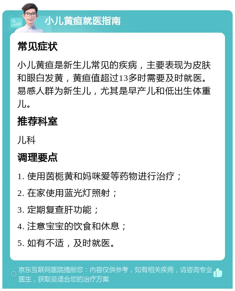 小儿黄疸就医指南 常见症状 小儿黄疸是新生儿常见的疾病，主要表现为皮肤和眼白发黄，黄疸值超过13多时需要及时就医。易感人群为新生儿，尤其是早产儿和低出生体重儿。 推荐科室 儿科 调理要点 1. 使用茵栀黄和妈咪爱等药物进行治疗； 2. 在家使用蓝光灯照射； 3. 定期复查肝功能； 4. 注意宝宝的饮食和休息； 5. 如有不适，及时就医。