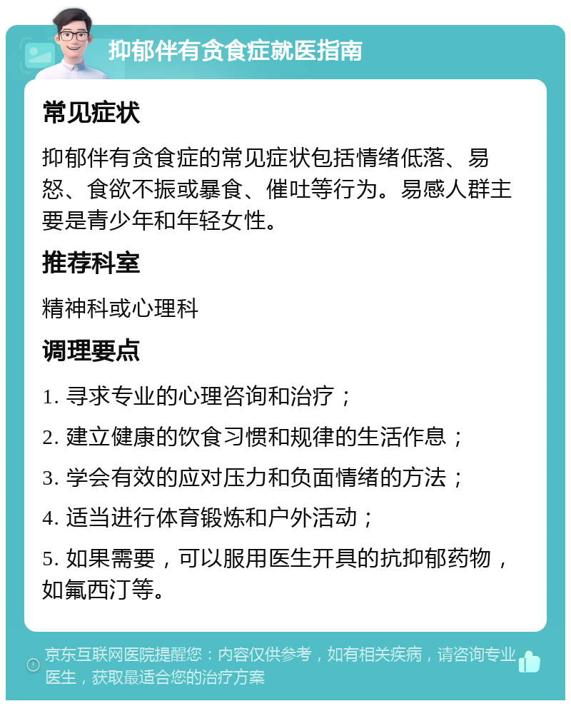 抑郁伴有贪食症就医指南 常见症状 抑郁伴有贪食症的常见症状包括情绪低落、易怒、食欲不振或暴食、催吐等行为。易感人群主要是青少年和年轻女性。 推荐科室 精神科或心理科 调理要点 1. 寻求专业的心理咨询和治疗； 2. 建立健康的饮食习惯和规律的生活作息； 3. 学会有效的应对压力和负面情绪的方法； 4. 适当进行体育锻炼和户外活动； 5. 如果需要，可以服用医生开具的抗抑郁药物，如氟西汀等。