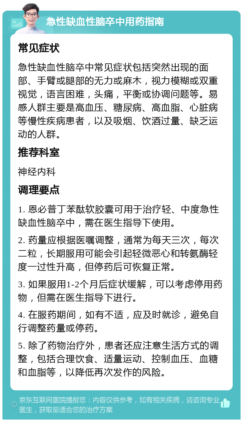 急性缺血性脑卒中用药指南 常见症状 急性缺血性脑卒中常见症状包括突然出现的面部、手臂或腿部的无力或麻木，视力模糊或双重视觉，语言困难，头痛，平衡或协调问题等。易感人群主要是高血压、糖尿病、高血脂、心脏病等慢性疾病患者，以及吸烟、饮酒过量、缺乏运动的人群。 推荐科室 神经内科 调理要点 1. 恩必普丁苯酞软胶囊可用于治疗轻、中度急性缺血性脑卒中，需在医生指导下使用。 2. 药量应根据医嘱调整，通常为每天三次，每次二粒，长期服用可能会引起轻微恶心和转氨酶轻度一过性升高，但停药后可恢复正常。 3. 如果服用1-2个月后症状缓解，可以考虑停用药物，但需在医生指导下进行。 4. 在服药期间，如有不适，应及时就诊，避免自行调整药量或停药。 5. 除了药物治疗外，患者还应注意生活方式的调整，包括合理饮食、适量运动、控制血压、血糖和血脂等，以降低再次发作的风险。