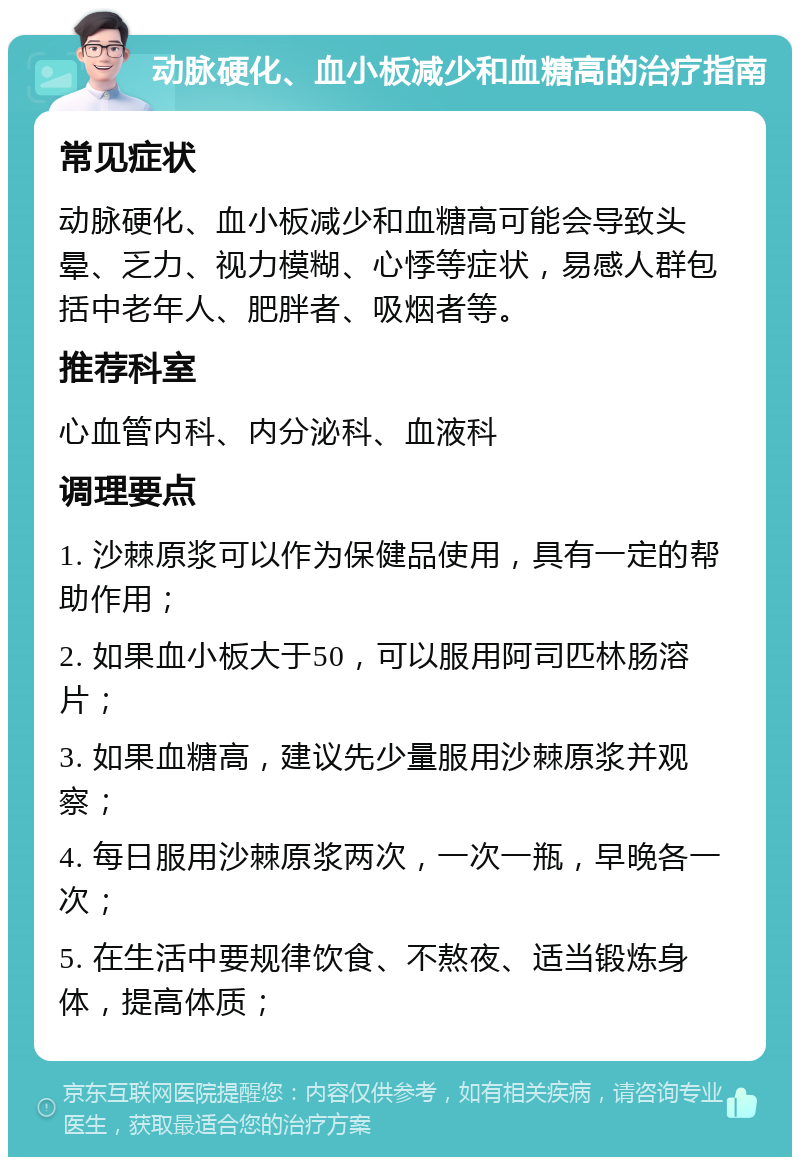 动脉硬化、血小板减少和血糖高的治疗指南 常见症状 动脉硬化、血小板减少和血糖高可能会导致头晕、乏力、视力模糊、心悸等症状，易感人群包括中老年人、肥胖者、吸烟者等。 推荐科室 心血管内科、内分泌科、血液科 调理要点 1. 沙棘原浆可以作为保健品使用，具有一定的帮助作用； 2. 如果血小板大于50，可以服用阿司匹林肠溶片； 3. 如果血糖高，建议先少量服用沙棘原浆并观察； 4. 每日服用沙棘原浆两次，一次一瓶，早晚各一次； 5. 在生活中要规律饮食、不熬夜、适当锻炼身体，提高体质；