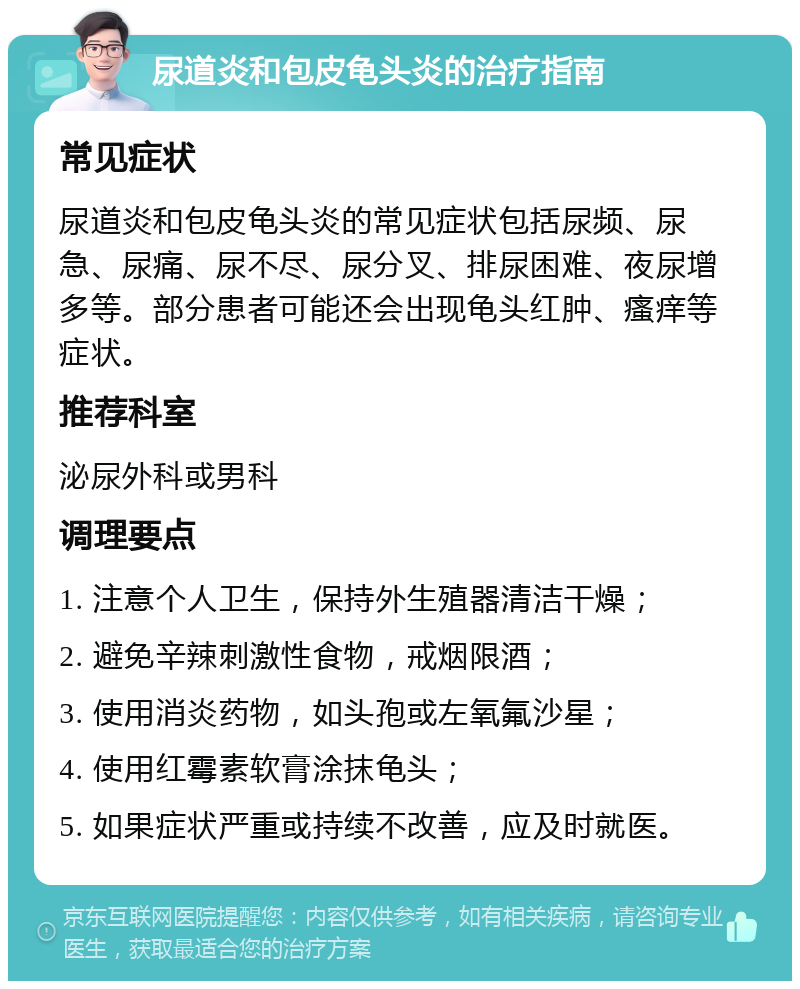 尿道炎和包皮龟头炎的治疗指南 常见症状 尿道炎和包皮龟头炎的常见症状包括尿频、尿急、尿痛、尿不尽、尿分叉、排尿困难、夜尿增多等。部分患者可能还会出现龟头红肿、瘙痒等症状。 推荐科室 泌尿外科或男科 调理要点 1. 注意个人卫生，保持外生殖器清洁干燥； 2. 避免辛辣刺激性食物，戒烟限酒； 3. 使用消炎药物，如头孢或左氧氟沙星； 4. 使用红霉素软膏涂抹龟头； 5. 如果症状严重或持续不改善，应及时就医。