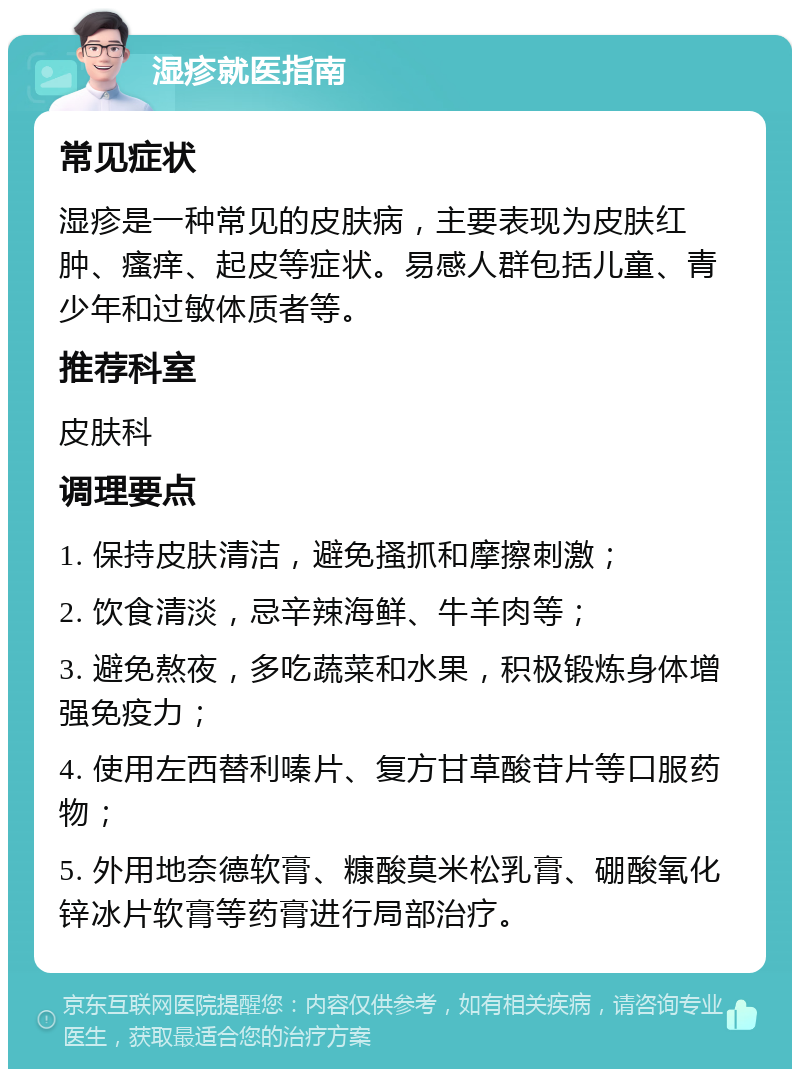 湿疹就医指南 常见症状 湿疹是一种常见的皮肤病，主要表现为皮肤红肿、瘙痒、起皮等症状。易感人群包括儿童、青少年和过敏体质者等。 推荐科室 皮肤科 调理要点 1. 保持皮肤清洁，避免搔抓和摩擦刺激； 2. 饮食清淡，忌辛辣海鲜、牛羊肉等； 3. 避免熬夜，多吃蔬菜和水果，积极锻炼身体增强免疫力； 4. 使用左西替利嗪片、复方甘草酸苷片等口服药物； 5. 外用地奈德软膏、糠酸莫米松乳膏、硼酸氧化锌冰片软膏等药膏进行局部治疗。