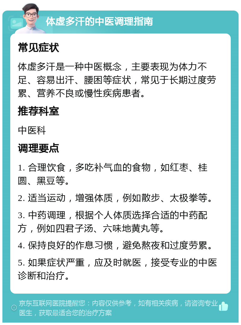 体虚多汗的中医调理指南 常见症状 体虚多汗是一种中医概念，主要表现为体力不足、容易出汗、腰困等症状，常见于长期过度劳累、营养不良或慢性疾病患者。 推荐科室 中医科 调理要点 1. 合理饮食，多吃补气血的食物，如红枣、桂圆、黑豆等。 2. 适当运动，增强体质，例如散步、太极拳等。 3. 中药调理，根据个人体质选择合适的中药配方，例如四君子汤、六味地黄丸等。 4. 保持良好的作息习惯，避免熬夜和过度劳累。 5. 如果症状严重，应及时就医，接受专业的中医诊断和治疗。