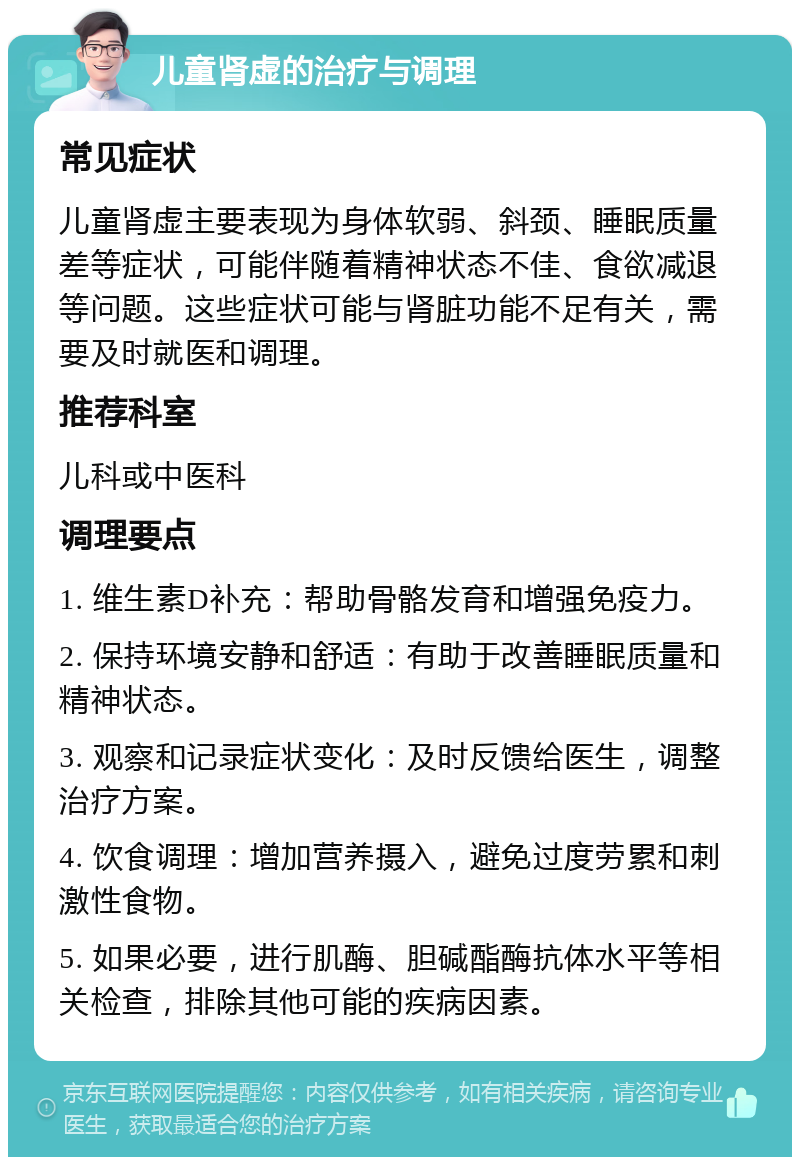 儿童肾虚的治疗与调理 常见症状 儿童肾虚主要表现为身体软弱、斜颈、睡眠质量差等症状，可能伴随着精神状态不佳、食欲减退等问题。这些症状可能与肾脏功能不足有关，需要及时就医和调理。 推荐科室 儿科或中医科 调理要点 1. 维生素D补充：帮助骨骼发育和增强免疫力。 2. 保持环境安静和舒适：有助于改善睡眠质量和精神状态。 3. 观察和记录症状变化：及时反馈给医生，调整治疗方案。 4. 饮食调理：增加营养摄入，避免过度劳累和刺激性食物。 5. 如果必要，进行肌酶、胆碱酯酶抗体水平等相关检查，排除其他可能的疾病因素。