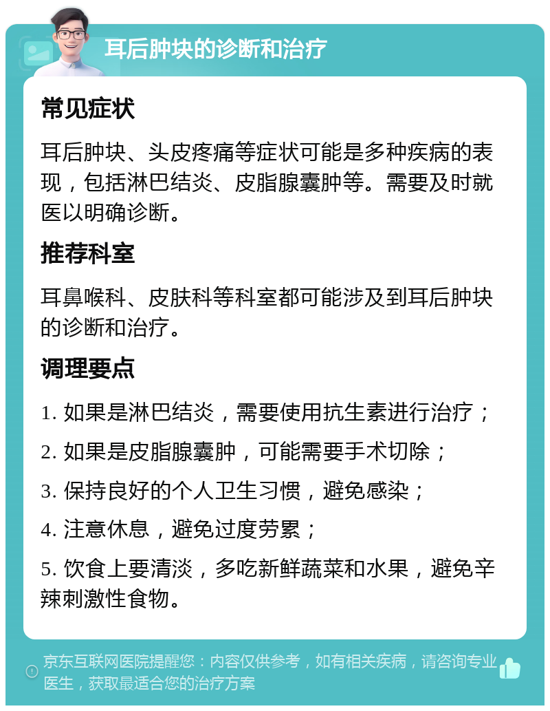 耳后肿块的诊断和治疗 常见症状 耳后肿块、头皮疼痛等症状可能是多种疾病的表现，包括淋巴结炎、皮脂腺囊肿等。需要及时就医以明确诊断。 推荐科室 耳鼻喉科、皮肤科等科室都可能涉及到耳后肿块的诊断和治疗。 调理要点 1. 如果是淋巴结炎，需要使用抗生素进行治疗； 2. 如果是皮脂腺囊肿，可能需要手术切除； 3. 保持良好的个人卫生习惯，避免感染； 4. 注意休息，避免过度劳累； 5. 饮食上要清淡，多吃新鲜蔬菜和水果，避免辛辣刺激性食物。