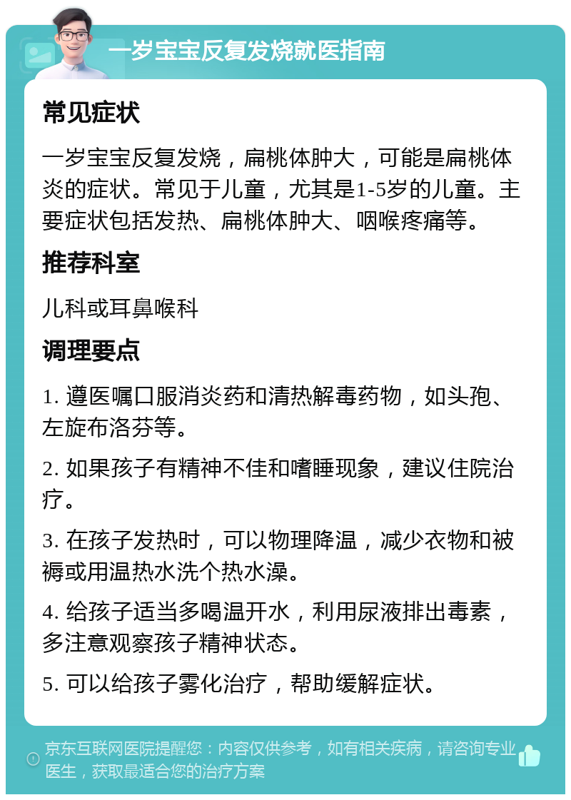 一岁宝宝反复发烧就医指南 常见症状 一岁宝宝反复发烧，扁桃体肿大，可能是扁桃体炎的症状。常见于儿童，尤其是1-5岁的儿童。主要症状包括发热、扁桃体肿大、咽喉疼痛等。 推荐科室 儿科或耳鼻喉科 调理要点 1. 遵医嘱口服消炎药和清热解毒药物，如头孢、左旋布洛芬等。 2. 如果孩子有精神不佳和嗜睡现象，建议住院治疗。 3. 在孩子发热时，可以物理降温，减少衣物和被褥或用温热水洗个热水澡。 4. 给孩子适当多喝温开水，利用尿液排出毒素，多注意观察孩子精神状态。 5. 可以给孩子雾化治疗，帮助缓解症状。