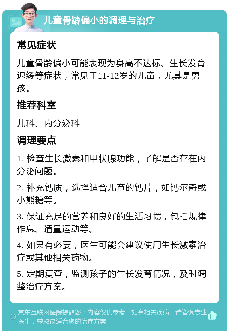 儿童骨龄偏小的调理与治疗 常见症状 儿童骨龄偏小可能表现为身高不达标、生长发育迟缓等症状，常见于11-12岁的儿童，尤其是男孩。 推荐科室 儿科、内分泌科 调理要点 1. 检查生长激素和甲状腺功能，了解是否存在内分泌问题。 2. 补充钙质，选择适合儿童的钙片，如钙尔奇或小熊糖等。 3. 保证充足的营养和良好的生活习惯，包括规律作息、适量运动等。 4. 如果有必要，医生可能会建议使用生长激素治疗或其他相关药物。 5. 定期复查，监测孩子的生长发育情况，及时调整治疗方案。