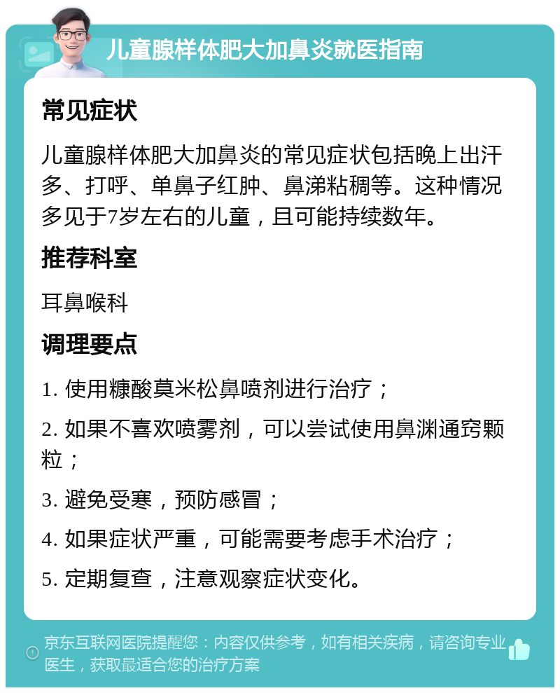 儿童腺样体肥大加鼻炎就医指南 常见症状 儿童腺样体肥大加鼻炎的常见症状包括晚上出汗多、打呼、单鼻子红肿、鼻涕粘稠等。这种情况多见于7岁左右的儿童，且可能持续数年。 推荐科室 耳鼻喉科 调理要点 1. 使用糠酸莫米松鼻喷剂进行治疗； 2. 如果不喜欢喷雾剂，可以尝试使用鼻渊通窍颗粒； 3. 避免受寒，预防感冒； 4. 如果症状严重，可能需要考虑手术治疗； 5. 定期复查，注意观察症状变化。