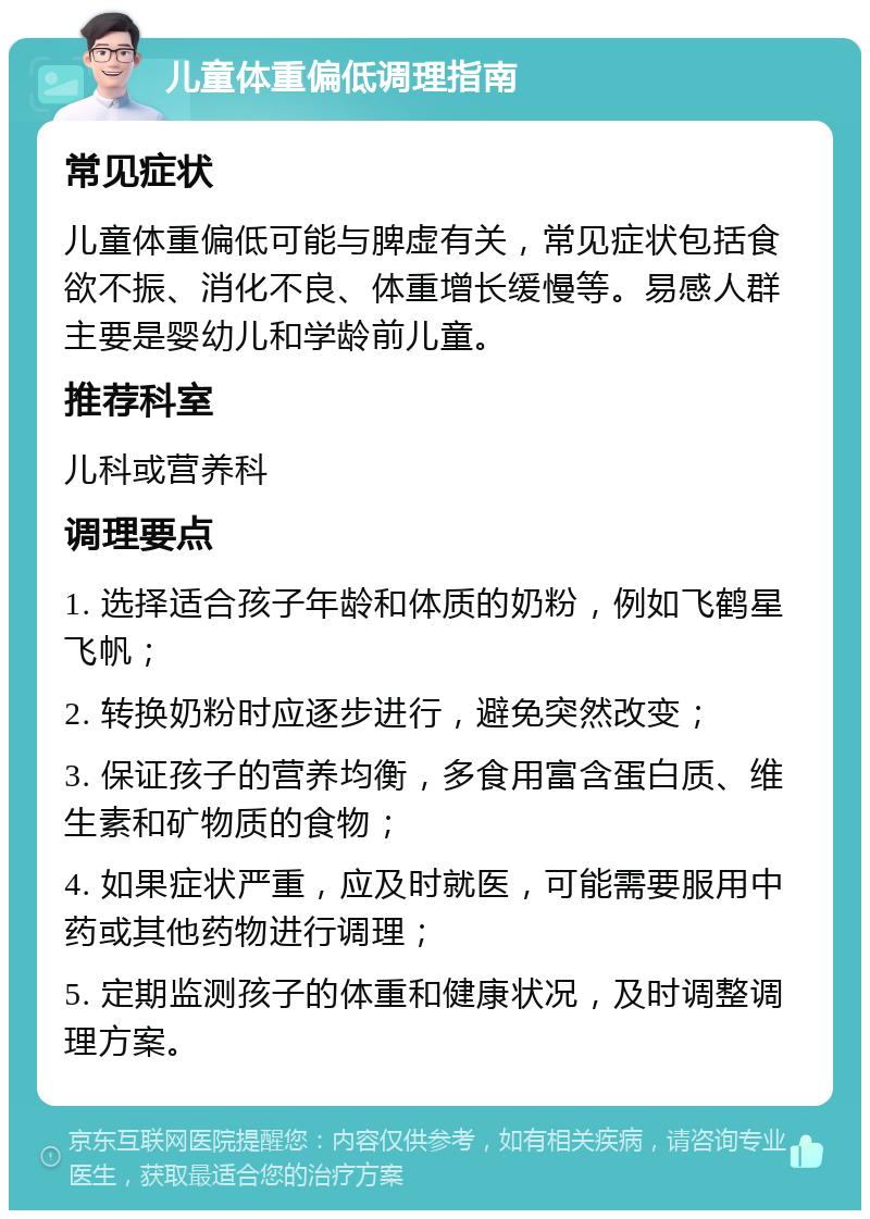 儿童体重偏低调理指南 常见症状 儿童体重偏低可能与脾虚有关，常见症状包括食欲不振、消化不良、体重增长缓慢等。易感人群主要是婴幼儿和学龄前儿童。 推荐科室 儿科或营养科 调理要点 1. 选择适合孩子年龄和体质的奶粉，例如飞鹤星飞帆； 2. 转换奶粉时应逐步进行，避免突然改变； 3. 保证孩子的营养均衡，多食用富含蛋白质、维生素和矿物质的食物； 4. 如果症状严重，应及时就医，可能需要服用中药或其他药物进行调理； 5. 定期监测孩子的体重和健康状况，及时调整调理方案。