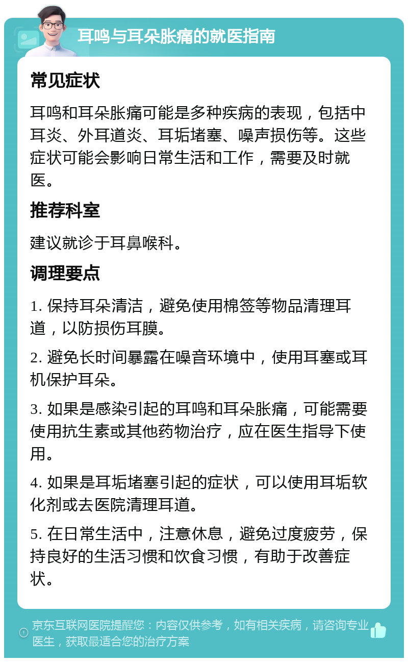 耳鸣与耳朵胀痛的就医指南 常见症状 耳鸣和耳朵胀痛可能是多种疾病的表现，包括中耳炎、外耳道炎、耳垢堵塞、噪声损伤等。这些症状可能会影响日常生活和工作，需要及时就医。 推荐科室 建议就诊于耳鼻喉科。 调理要点 1. 保持耳朵清洁，避免使用棉签等物品清理耳道，以防损伤耳膜。 2. 避免长时间暴露在噪音环境中，使用耳塞或耳机保护耳朵。 3. 如果是感染引起的耳鸣和耳朵胀痛，可能需要使用抗生素或其他药物治疗，应在医生指导下使用。 4. 如果是耳垢堵塞引起的症状，可以使用耳垢软化剂或去医院清理耳道。 5. 在日常生活中，注意休息，避免过度疲劳，保持良好的生活习惯和饮食习惯，有助于改善症状。