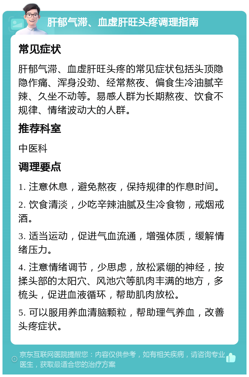 肝郁气滞、血虚肝旺头疼调理指南 常见症状 肝郁气滞、血虚肝旺头疼的常见症状包括头顶隐隐作痛、浑身没劲、经常熬夜、偏食生冷油腻辛辣、久坐不动等。易感人群为长期熬夜、饮食不规律、情绪波动大的人群。 推荐科室 中医科 调理要点 1. 注意休息，避免熬夜，保持规律的作息时间。 2. 饮食清淡，少吃辛辣油腻及生冷食物，戒烟戒酒。 3. 适当运动，促进气血流通，增强体质，缓解情绪压力。 4. 注意情绪调节，少思虑，放松紧绷的神经，按揉头部的太阳穴、风池穴等肌肉丰满的地方，多梳头，促进血液循环，帮助肌肉放松。 5. 可以服用养血清脑颗粒，帮助理气养血，改善头疼症状。