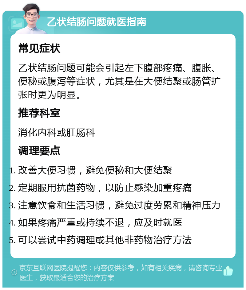 乙状结肠问题就医指南 常见症状 乙状结肠问题可能会引起左下腹部疼痛、腹胀、便秘或腹泻等症状，尤其是在大便结聚或肠管扩张时更为明显。 推荐科室 消化内科或肛肠科 调理要点 改善大便习惯，避免便秘和大便结聚 定期服用抗菌药物，以防止感染加重疼痛 注意饮食和生活习惯，避免过度劳累和精神压力 如果疼痛严重或持续不退，应及时就医 可以尝试中药调理或其他非药物治疗方法