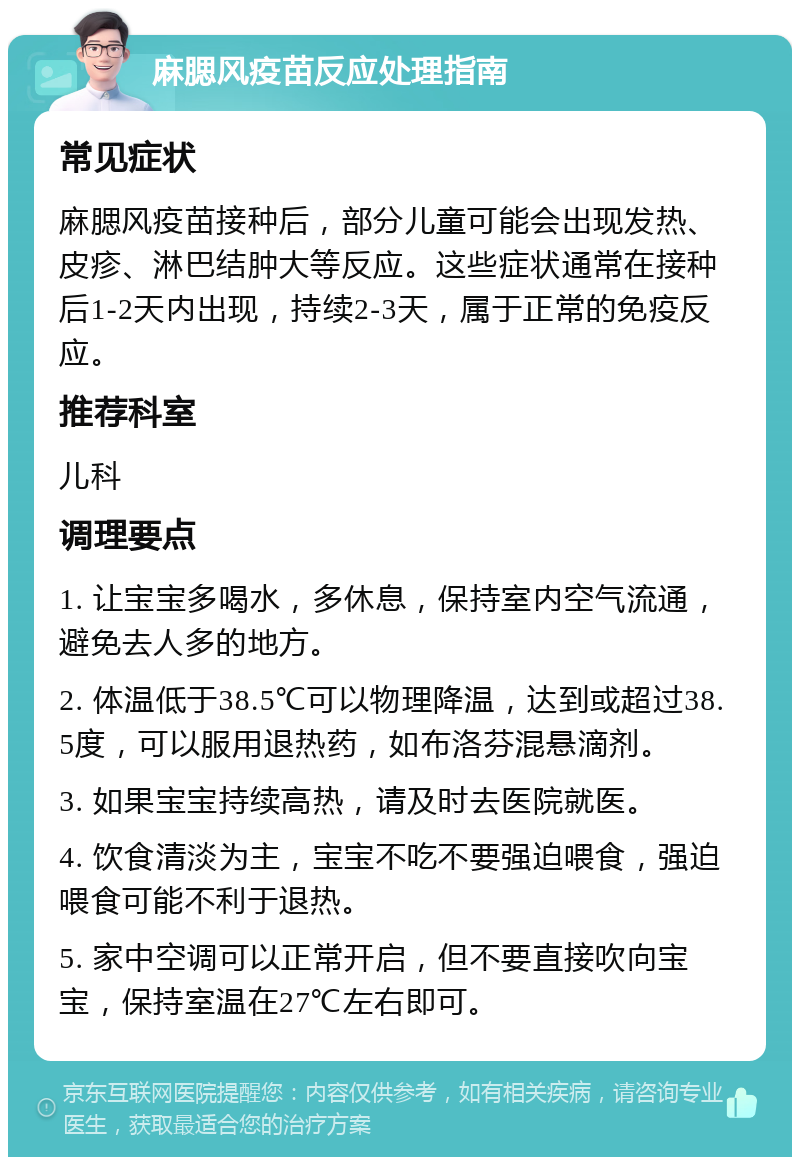 麻腮风疫苗反应处理指南 常见症状 麻腮风疫苗接种后，部分儿童可能会出现发热、皮疹、淋巴结肿大等反应。这些症状通常在接种后1-2天内出现，持续2-3天，属于正常的免疫反应。 推荐科室 儿科 调理要点 1. 让宝宝多喝水，多休息，保持室内空气流通，避免去人多的地方。 2. 体温低于38.5℃可以物理降温，达到或超过38.5度，可以服用退热药，如布洛芬混悬滴剂。 3. 如果宝宝持续高热，请及时去医院就医。 4. 饮食清淡为主，宝宝不吃不要强迫喂食，强迫喂食可能不利于退热。 5. 家中空调可以正常开启，但不要直接吹向宝宝，保持室温在27℃左右即可。